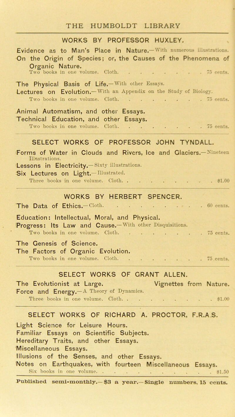 WORKS BY PROFESSOR HUXLEY. Evidence as to Man’s Place in Nature.—With numerous illustrations. On the Origin of Species; or, the Causes of the Phenomena of Organic Nature. Two books in one volume. Cloth 75 cents. The Physical Basis of Life.—With other Essays. Lectures on Evolution.—With an Appendix on the Study of Biology. Two books in one volume. Cloth 75 cents. Animal Automatism, and other Essays. Technical Education, and other Essays. Two books in one volume. Cloth 75 cents. SELECT WORKS OF PROFESSOR JOHN TYNDALL. Forms of Water in Clouds and Rivers, Ice and Glaciers.—Nineteen Illustrations. Lessons in Electricity.—Sixty illustrations. Six Lectures on Light.—illustrated. Three books in one volume. Cloth $1.00 WORKS BY HERBERT SPENCER. The Data of Ethics.—Cloth 60 cents. Education: Intellectual, Moral, and Physical. Progress: Its Law and Cause.—^With other Disquisitions. Two books in one volume. Cloth 75 cents. The Genesis of Science. The Factors of Organic Evolution. Two books in one volume. Cloth 75 cents. SELECT WORKS OF GRANT ALLEN. The Evolutionist at Large. Vignettes from Nature. Force and Energy.—A Theory of Dynamics. Three books in one volume. Cloth $1.00 SELECT WORKS OF RICHARD A. PROCTOR, F.R.A.S. Light Science for Leisure Hours. Familiar Essays on Scientific Subjects. Hereditary Traits, and other Essays. Miscellaneous Essays. Illusions of the Senses, and other Essays. Notes on Earthquakes, with fourteen Miscellaneous Essays. Six books in one volume $1.50