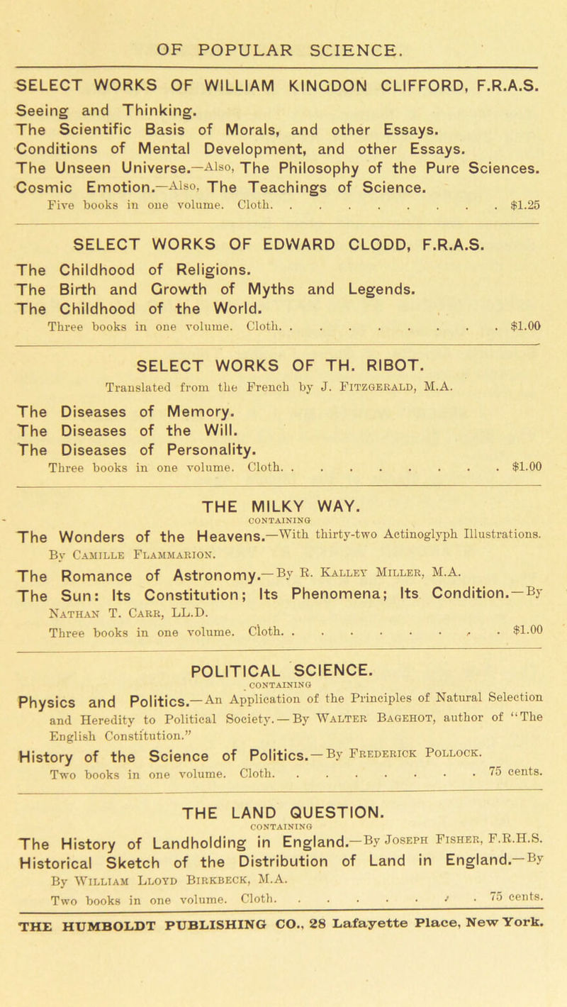 SELECT WORKS OF WILLIAM KINGDON CLIFFORD, F.R.A.S. Seeing and Thinking. The Scientific Basis of Morals, and other Essays. Conditions of Mental Development, and other Essays. The Unseen Universe.—Also, The Philosophy of the Pure Sciences. Cosmic Emotion.—Also, The Teachings of Science. Five books in one volume. Cloth $1.25 SELECT WORKS OF EDWARD CLODD, F.R.A.S. The Childhood of Religions. The Birth and Growth of Myths and Legends. The Childhood of the World. Three books in one volume. Cloth. ........ $1.00 SELECT WORKS OF TH. RIBOT. Translated from the French by J. Fitzgerald, M.A. The Diseases of Memory. The Diseases of the Will. The Diseases of Personality. Three books in one volume. Cloth $1.00 THE MILKY WAY. CONTAINING The Wonders of the Heavens.—With thirty-two Actinoglyph Illustrations. By Camille Flammarion. The Romance of Astronomy.— By Kalley Miller, M.A. The Sun: Its Constitution; Its Phenomena; Its Condition.—By Nathan T. Carr, LL.D. Three books in one volume. Cloth • $1.00 POLITICAL SCIENCE. CONTAINING Physics and Politics.—An Application of the Principles of Natural Selection and Heredity to Political Society. —By Walter Bagehot, author of “The English Constitution.” History of the Science of Politics. — By Frederick Pollock. Two books in one volume. Cloth. .....•• 75 cents. THE LAND QUESTION. CONTAINING The History of Landholding in England.—By Joseph Fisher, F.R.H.S. Historical Sketch of the Distribution of Land in England.—By By William Lloyd Birkbeck, M.A. Two books in one volume. Cloth. ...../• 75 cents.