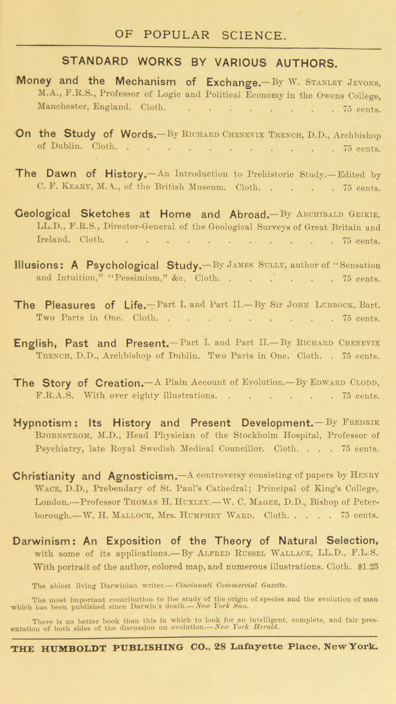 STANDARD WORKS BY VARIOUS AUTHORS. Money and the Mechanism of Exchange.— By W. Stanley Jevons, M.A., F.R.S., Professor of Logie and Political Economy in tlie Owens College, Manchester, England. Cloth 75 cents. On the Study of Words.—By Richard Chenevix Trench, D.D., Archbishop of Dublin. Cloth 75 eeats. The Dawn of History.—All Introduction to Prehistoric Study.— Edited by C. F. Keary, M. of the British Museum. Cloth. . . . .75 cents. Geological Sketches at Home and Abroad.—By Archibald Geikie, LL.D., F.R.S., Director-General of the Geological Surveys of Great Britain and Ireland. Cloth 75 cents. Illusions: A Psychological Study.— By James Sully, author of “ Sensation and Intuition,” “Pessimism,” &o. Cloth 75 cents. The Pleasures of Life.— Part I- and Part II.— By Sir John Lubbock, Bart. Two Parts in One. Cloth 75 cents. English, Past and Present.—Part I. and Part II.—By Richard Chenevix Trench, D.D., Archbishop of Dublin. Two Parts in One. Cloth. . 75 cents. The Story of Creation.—A Plain Account of Evolution.—By Edward Clodd, F.R.A.S. With over eighty illustrations. ...... 75 cents. Hypnotism: Its History and Present Development. — By Fredrik Bjornstrom, M.D., Head Physician of the Stockholm Hospital, Professor of Psychiatry, late Royal Swedish Medical Councillor. Cloth. ... 75 cents. Christianity and Agnosticism.—A controversy consisting of papers by Henry Wace, D.D., Prebendary of St. Paul’s Cathedral; Principal of King’s College, London.— Professor Thomas H. Huxley.—W. C. Magee, D.D., Bishop of Peter- borough.—W. H. Mallock, Mrs. Humphry Ward. Cloth 75 cents. Darwinism: An Exposition of the Theory of Natural Selection, with some of its applications.— By Alfred Russel Wallace, LL.D., F.L.S. With portrait of the author, colored map, and numerous illustrations. Cloth. $1.25 The ablest living Darwinian writer.— Cincinnati Commercial Gazette. The most important contribution to the study of the origin of species and the evolution of man -which has been published since Darwin’s death.— New York Sun. There is no better book than this in which to look for an intelligent, complete, and fair pres- entation of both sides of the discussion on evolution.—A e/e 1 ork Herald.