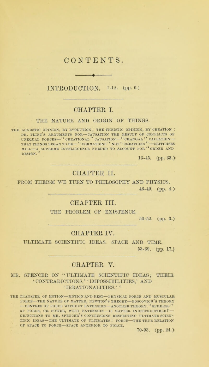 C 0 N T E N T S • INTRODUCTION, (pp- c.) CHAPTER I. THE NATURE AND ORIGIN OF THINGS. THE AGNOSTIC OPINION, BY EVOLUTION ; THE THEISTIC OPINION, BY CKEATION 7 DK. PLINt’s ARGUMENTS POR—CAUSATION THE RESULT OP CONPLICTS OF UNEUUAL FORCES—“ CREATIONAL ” CAUSATION “ CHANGAL ” CAUSATION THAT THINGS BEGAN TO BE “ FORMATIONS ” NOT “ CREATIONS ” CRITICISES MILL—A SUPREME INTELLIGENCE NEEDED TO ACCOUNT F OR “ ORDER AND DESIGN.” 13-15. (pp. 33.) CHAPTER II. FROM THEISM WE TURN TO PHILOSOPHY AND PHYSICS. 46-49. (pp. 4.) CHAPTER III. THE PROBLEM OF EXISTENCE. 50-52. (pp. 3.) CHAPTER lY. ULTILL\.TE SCIENTIFIC IDEAS. SPACE AND TIME 53-69. (pp. 17.) CHAPTER V. MR. SPENCER ON “ULTIMATE SCIENTIFIC IDEAS; THEIR ‘CONTRADICTIONS,’ ‘IMPOSSIBILITIES,’ AND ‘IRRATIONALITIES.’ ” THE TRANSFER OF MOTION—MOTION AND REST—PHYSICAL FORCE AND MUSCULAR FORCE THE NATURE OF MATTER, NEAVTOn’s THEORY—BOSCOVICH’s THEORY CENTRES OF FORCE WITHOUT EXTENSION—ANOTHER THEORY, “ SPHERES ” OF FORCE, OR POAVER, AVITH EXTENSION—IS .MATTER INDESTRUCTIBLE?— OBJECTIONS TO MR. SPENCEll’s CONCLUSIONS RESPECTING ULTIMATE SCIEN- TIFIC IDEAS—THE ULTIMATE OF ULTIM.VTES : FORCE THE TRUE RELATION OF SPACE TO FORCE—SPACE ANTERIOR TO FORCE. 70-93. (pp. 24.>