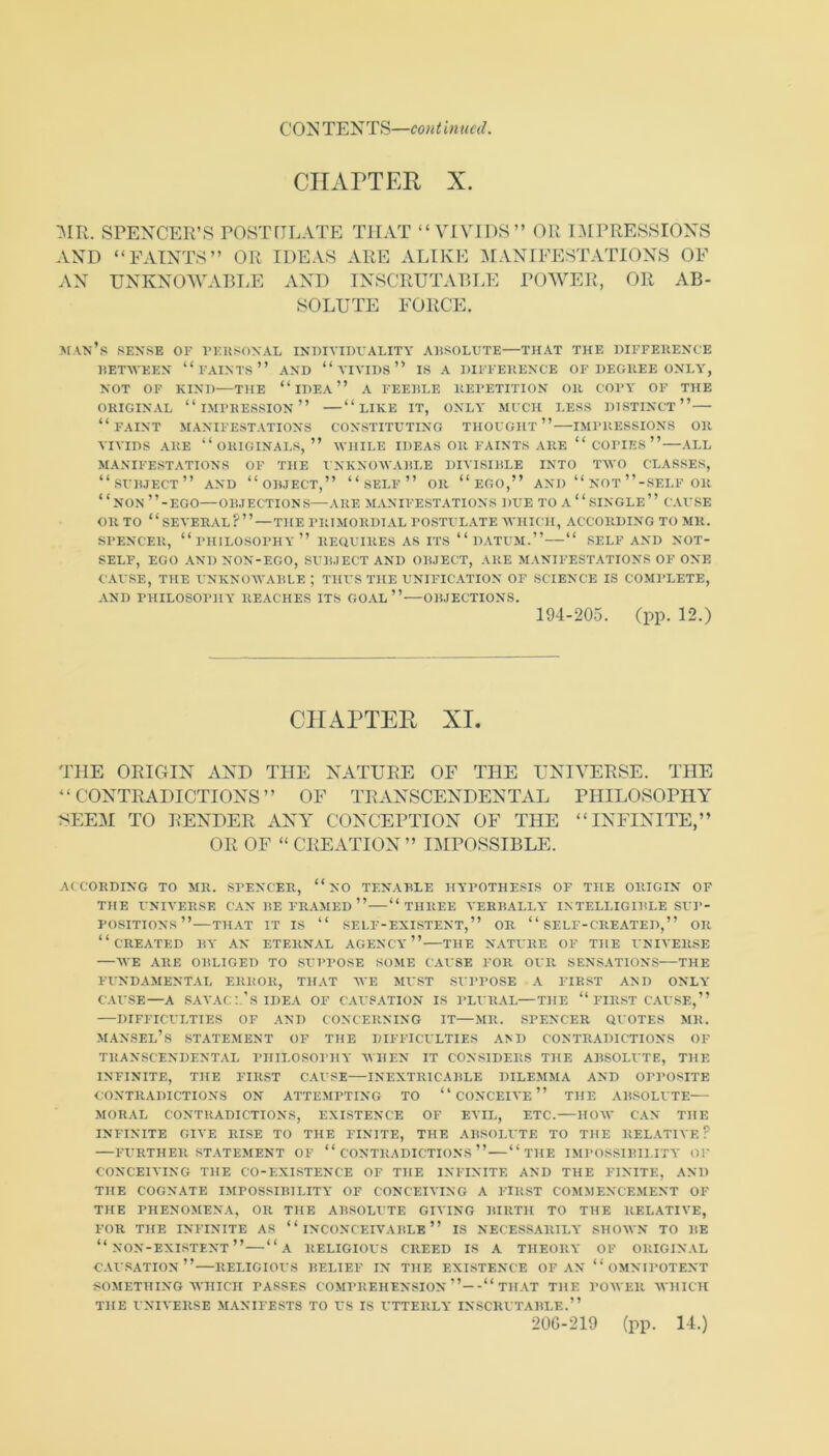 CIIxVPTER X. SPENCER’S POSTflLATE THAT “ VIVIDS” OR IMPRESSIONS AND “FAINTS” OR IDEAS ARE ALIKE :\IANIFESTATIONS OF AN UNKNOWABI.E AND INSCRUTABLE POWER, OR AB- SOLUTE FORCE. man’s sense of VEKSONAL INmVIDVALITY ABSOLUTE—THAT THE DIFFERENCE RETAVEEN “ FAINTS ” AND “ A IVIDS ” IS A DIFFERENCE OF DEGREE ONLA', NOT OF KIND—THE “ IDEA ” A FEERLE REPETITION OR COPY OF THE ORIGINAL “impression” “ LIKE IT, ONLY MUCH LESS DISTINCT” “faint manifestations constituting thought” IMPRESSIONS OR VIVIDS ARE “originals,” WHILE IDEAS OR FAINTS ARE “ COPIES ” ALL MANIFESTATIONS OF THE UNKNOWARLE DIVISIRLE INTO TWO CLASSES, 1.- ” NON ”-EGO—OR.IECTIONS—ARE MANIFESTATIONS DUE TO A SINGLE  CAUSE OR TO “SEA'ERAL?” — THE PRIMORDIAL POSTULATE WHICH, ACCORDING TO MR. SPENCER, “philosophy” REQUIRES AS ITS “DATUM.” “ SELF AND NOT- SELF, EGO AND NON-EGO, SUR.IECT AND ORJECT, ARE MANIFESTATIONS OF ONE CAUSE, THE UNKNOWARLE ; THUS THE UNIFICATION OF SCIENCE IS COMl’LETE, AND PHILOSOPHY RE.ACHES ITS GOAL” ORJECTIONS. 194-205. (pp. 12.) CHAPTER XL THE OEIGIN AND THE NATUEE OF THE UNIYEESE. THE “ CONTEADICTIONS ” OF TEANSCENDENTAL PHILOSOPHY SEEM TO EENDEE ANY CONCEPTION OF THE “INFINITE,” OE OF “ CEEATION” IMPOSSIBLE. ACCORDING TO MR. SPENCER, “ NO TENARLE HYPOTHESIS OF THE ORIGIN OF THE UNIVERSE CAN RE FR.VMED ” “THREE YERRALLY INTELLIGIRLE SUP- POSITIONS”—THAT IT IS “ SELF-EXISTENT,” OR “ SELF-CREATED,” OR “created R\- AN ETERNAL AGENCY'” THE N.VTURE OF THE UNIVER.SE —M E ARE ORLIGED TO SUPPOSE SOME CAUSE FOR OUR SENSATIONS THE FINDAMENTAL ERROR, THAT WE MUST SXPPOSE .A FIRST AND ONLY' C.U'SE—A SAVAC:.'S IDEA OF CAUSATION IS PLURAL—THE “ FIR.ST C.U'SE,” DIFFICULTIES OF AND CONCERNING IT—MR. SPENCER QUOTES MR. MANSEL’s statement of the DIFFICULTIES AMI CONTRADICTIONS OF TRANSCENDENTAL PIIILOSOI'HY WHEN IT CONSIDERS THE ARSOLUTE, THE INFINITE, THE FIRST CAUSE INEXTRICARLE DILEMMA AND OPPOSITE CONTRADICTIONS ON ATTEMPTING TO “ CONCEIVE ” THE ARSOLUTE MORAL CONTRADICTIONS, EXISTENCE OF EVIL, ETC. HOAV CAN THE INFINITE GIVE RI.SE TO THE FINITE, THE ARSOI.UTE TO THE RELATIVE? FURTHER STATEMENT OF “ CONTRADICTIO.N'S ” “ THE IMPOSSIRII.ITY' OP CONCEIVING THE CO-EXISTENCE OF THE INFINITE AND THE FINITE, AND THE COGNATE IMPOSSIRILITY OF CONCEIVING A FIRST COMMENCEMENT OF THE PHENOMEN.A, OR THE ARSOLUTE GIVING RIRTH TO THE RELATIVE, FOR THE INFINITE AS “ INCONCEIVARLE ” IS NECESSARILY SHOWN TO RE “non-existent” “a religious creed is a THEORY' OF ORIGINAL C.U'.SATIOn” RELIGIOUS RELIEF IN THE EXISTENCE OF AN “OMNIPOTENT SOMETHING AVHICII PASSES COMPREHENSION TH.VT THE POM'ER WHICH THE UNIVERSE M.YNIFESTS TO US IS UTTERLY INSCRUTARLE.” 20G-219 (pp. 14.)