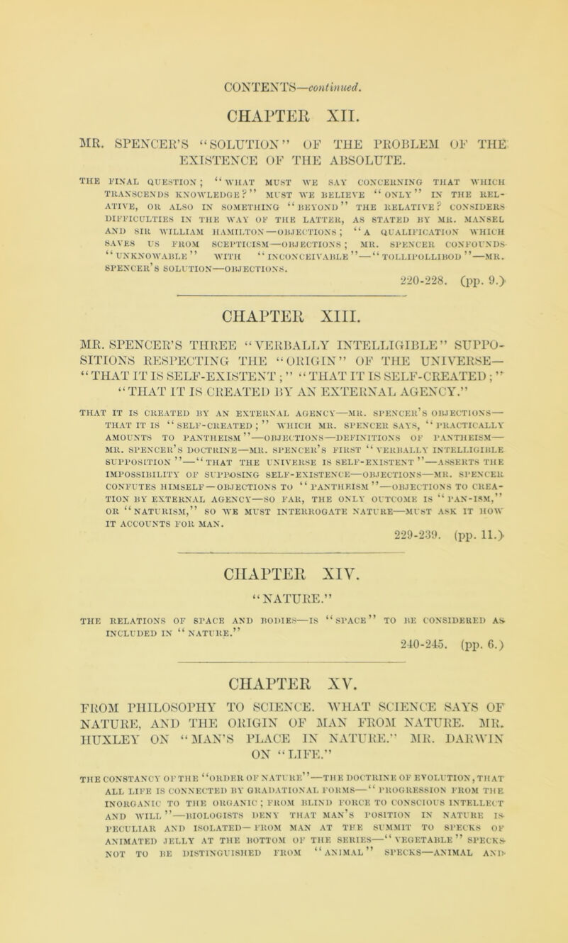 CHAPTER XII. MR. SPENCER’S “SOLUTION” OF THE PROBLEM OF THE EXISTENCE OF THE ABSOLUTE. TICE ITNAL question; “'IVllAT MU.sT WE SAY CONCEICNING THAT WHICH THANSCENDS KNOWLEDGE?” MUST WE HELIEVE “ ONLY ” IN THE KEL- ATIYE, OH ALSO IN SOMETHING “ HEYOND ” THE KELATIVE ? CONSIDERS DIIT’ICULTIES IN THE WAY OE THE LATTER, AS STATED HY MR. MANSEL AND SIR MTLLIAM HAMILTON—Olt.lECTTONS ; “a QUALIITC.UTION WHICH SAVES US EROM SCEETICTSM—OIUECTIONS; MR. SPENCER CONEOUNDS “ UNKNOWAIiLE ” WITH “ INCONCEIVAHLE ” “ TOLLIPOLLIHOD ” MR. spencer’ S SOLUTION—OHJECTIONS. 220-228. (pp. 9-> CHAPTER XIII. MR. SPENCER’S THREE SITIONS RESPECTING “VERBALLY INTELLIGIBLE” SUPPO- THE “ORIGIN” OF THE UNIVERSE— ’ THAT IT IS SELF-EXISTENT THAT IT IS SELF-CREATED ‘THAT IT IS CREATED BY AN EXTERNAL AGENCY.” THAT IT IS CREATED liY AN EXTERNAL AGENCY—MR. SPENCEr’s OIUECTIONS—• THAT IT IS “ SELF-CREATED ; ” WHICH MR. SPENCER S.VYS, “PRACTICALLY AMOUNTS TO PANTHEISM” OIUECTIONS—DEFINITIONS OF PANTHEISM MR. spencer’s doctrine—MR. .SPENCEIl’s FIRST “ VERHALLY INTELLIGIHLE supposition” “that the universe is self-existent ” A.'^SERTS THE IMPOS.SIBILITY OF SUPPOSING SELF-EXISTENCE—OIUECTIONS—MR. SPENCER CONiaTES HIMSELF —OIUECTIONS TO “ PANTHEISM ” — OIUECTIONS TO CREA- TION I!Y EXTERNAL AGENCY—SO FAR, THE ONLY OUTCOME IS “ PAN-ISM,” OR “nATURISM,” so we must INTERROG.VTE nature MUST ASK IT HOW IT ACCOUNTS FOR MAN. 229-239. (pp. 11.> CHAPTEPc XIV. “NATURE.” THE RELATIONS OF SPACE AM) BODIES—Is “ SPACE ” TO BE CONSIDERED AS- INCLUDED IN “ N.CTURE.” 240-245. (pp. 6.) CHAPTER XV. FRO^il PHILOSOPHY TO SCIENOE. MTIAT SCIENCE SAYS OF NATURE, AND THE ORIGIN OF :\IAN FRO:\I NATURE. MR. HUXLEY ON “MAN’S PLACE IN NATURE.’' ]MR. DARWIN ON “LIFE.” THE CONSTANCY OFTHE “ORDER OF NATURE”—THE DOCTRINE OF EVOLUTION,THAT ALL LIFE IS CONNECTED BY GRADATIONAL FORMS “ PROGRESSION FROM THE INORGANIC TO THE ORGANIC ; FROM BLIND FORCE TO CONSCIOUS INTELLECT AND will” BIOLOGISTS DENY THAT MAN’s POSITION IN NATURE IS- PECULIAR AND I.SOLATED—FROM MAN AT THE SUMMIT TO SPECKS OF ANIMATED .lELLY AT THE BOTTOM OF THE SERIES—“VEGETABLE” SPECK.S- NOT TO BE DISTINGUISHED FROM “ ANIMAL ” SPECKS—ANIM.VL AND-