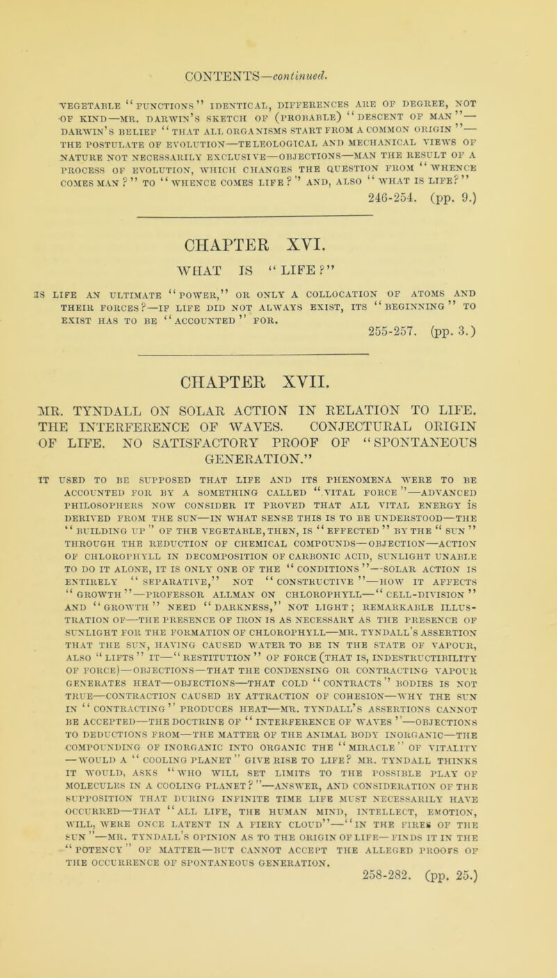 VEGETABLE “FUNCTION'S” IDENTICAL, DIFFERENCES ARE OF DEGREE, NOT ■OF KIND—MR. Darwin’s sketch of (frorarle) “descent of man”— d.^rwin’s relief “that all organisms start from a common origin ” the postulate of evolution—TELEOLOGIC.VL AND MECH.VNICAL VIEM'S OF N.ATURE NOT NECESSARILA' EXCLUSIVE—OBJECTIONS—MAN THE RESULT OF .A PROCESS OF EVOLUTION, AVHICH CHANGES THE QUESTION FROM “ WHENCE COMES MAN ? ” TO “ WHENCE COMES LIFE ? ’’ AND, ALSO “ WHAT IS LIFE? ” 24G-254. (pp. 9.) CHAPTER XVI. WHAT IS “LIFE?” JS LIFE AN ULTIMATE “ POWER,” OR ONLY A COLLOCATION OF ATOMS AND THEIR FORCES?—IF LIFE DID NOT ALWAYS EXIST, ITS “BEGINNING” TO EXIST H.AS TO BE “ACCOUNTED” FOR. 255-257. (pp. 3.) CHAPTER XVII. MR. TYNDALL ON SOLAR ACTION IN RELATION TO LIFE. THE INTERFERENCE OF WAVES. CONJECTURAL ORIGIN OF LIFE. NO SATISFACTORY PROOF OF “SPONTANEOUS GENERATION.” IT USED TO BE SUPPOSED TH.VT LIFE AND ITS PHENOMENA WERE TO BE ACCOUNTED FOR BY A SOMETHING CALLED “ VITAL FORCE ” ADVANCED PHILOSOPHERS NOW CONSIDER IT PROVED THAT ALL VITAL ENERGY is DERIVED FROM THE SUN—IN WH.VT SENSE THIS IS TO BE UNDERSTOOD—THE “ BUILDING up” of THE VEGETABLE, THEN, IS “EFFECTED” BY THE “ SUN ” THROUGH THE REDUCTION OF CHEMICAL COMPOUNDS—OBJECTION—ACTION OF CHLOROPHYLL IN DECOMPOSITION OF CARBONIC ACID, SUNLIGHT UNABLE TO DO IT ALONE, IT IS ONLY ONE OF THE “ CONDITIONS”—SOLAR ACTION IS ENTIRELY “SEPARATIVE,” NOT “CONSTRUCTIVE”—HOW IT AFFECTS “growth”—PROFESSOR ALLMAN ON CHLOROPHYLL—“ CELL-DIVISION ” AND “growth” need “DARKNESS,” NOT LIGHT; REMARK.VBLE ILLUS- TRATION OF THE PRESENCE OF IRON IS AS NECESSARY AS THE PRESENCE OF SUNLIGHT FOR THE FORMATION OF CHLOROPHYLL MR. TYNDALL’s .ASSERTION THAT THE SUN, HAVING CAUSED W.ATER TO BE IN THE STATE OF VAPOUR, ALSO “lifts” it—“restitution” of force (that is, indestructibility OF force) — OBJECTIONS—THAT THE CONDENSING OR CONTRACTING A'APOUR GENERATES HEAT—OBJECTIONS—THAT COLD “ CONTRACTS’’ BODIES IS NOT TRUE CONTRACTION CAUSED BY ATTRACTION OF COHESION—AVHY THE SUN IN “contracting” PRODUCES HEAT—MR. TYNDALL’s ASSERTIONS C.ANNOT BE ACCEPTED—THE DOCTRINE OF “ INTERFERENCE OF AV.AA'ES ’’ OBJECTIONS TO DEDUCTIONS FROM—THE MATTER OF THE ANIMAL BODY INORGANIC—THE COMPOUNDING OF INORGANIC INTO ORGANIC THE “ MIRACLE ” OF A'lT.VLITY — WOULD A “ COOLING PLANET ” GIVE RISE TO LIFE? MR. TYNDALL THINKS IT AVOULD, ASKS “ AVHO AVILL SET LIMITS TO THE POSSIBLE PL.YY OF MOLECULES IN A COOLING PLANET?”—ANSAVER, AND CONSIDERATION OF THE SUPPOSITION THAT DURING INFINITE TIME LIFE MUST NECESSARILY HAVE OCCURRED—THAT “ ALL LIFE, THE HUMAN MIND, INTELLECT, EMOTION, AVILL, AA'ERE ONCE LATENT IN A FIERY CLOUd” “ IN THE FIREtf OF THE SUN ”—MR. Tyndall’s opinion as to the origin of life—finds it in the “potency” of AIATTER — BUT C.ANNOT .ACCEPT THE ALLEGED PROOFS OF THE OCCURRENCE OF SPONT.ANEOUS GENERATION.