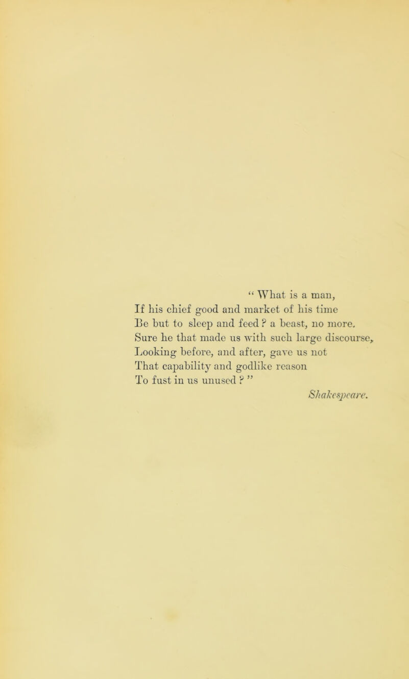 “ What is a man, If his chief good and market of his time Ee but to sleep and feed ? a beast, no more. Sure he that made us Avith such large discourse. Looking before, and after, gaA’e us not That capability and godlike reason To fust in us unused ? ” S/ia/iCspcare.