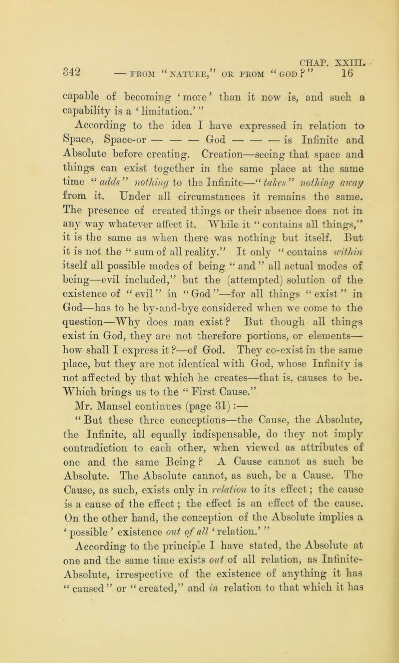 342 —FiioM “natukk,” ok fkom “god?” 16 capable of becoming ‘more’ than it now is, and such a capability is a ‘ limitation.’ ” According to the idea I have expressed in relation to Space, Sj)ace-or — — — God — — — is Infinite and Absolute before creating. Creation—seeing that space and things can exist together in the same place at the same time adds” iwthiuy io the Infinite—“fakes” noihinci aicay from it. Under all circumstances it remains the same. The presence of created things or their absence does not in any way whatever affect it. While it “ contains all things,” it is the same as when there was nothing but itself. But it is not the “ sum of all reality.” It only “ contains within itself all possible modes of being “ and ” all actual modes of being—evil included,” but the (attempted) solution of the existence of “evil” in “God”—for all things “exist” in God—has to be by-aiid-bye considered when we come to the question—Why does man exist ? But though all things exist in God, they are not therefore portions, or elements— how shall I express it ?—of God. They co-exist in the same place, but they are not identical with God, whose Infinity is not affected by that which he creates—that is, causes to be. Which brings us to the “ First Cause.” Mr. Mansel continues (page 31):— “ But these three conceptions—the Cause, the Absolute, the Infinite, all equally indispensable, do they not imply contradiction to each other, when viewed as attributes of one and the same Being ? A Cause cannot as such be Absolute. The Absolute cannot, as such, be a Cause. The Cause, as such, exists only in relaiion to its effect; the cause is a cause of the effect; the ctfcct is an effect of the cause. On the other hand, the conception of the Absolute implies a ‘ possible ’ existence out of alt ‘ relation.’ ” According to the principle I have stated, the Absolute at one and the same time exists out of all relation, as Infinite- Absolute, irrespective of the existence of anything it has “ caused ” or “ created,” and in relation to that which it has