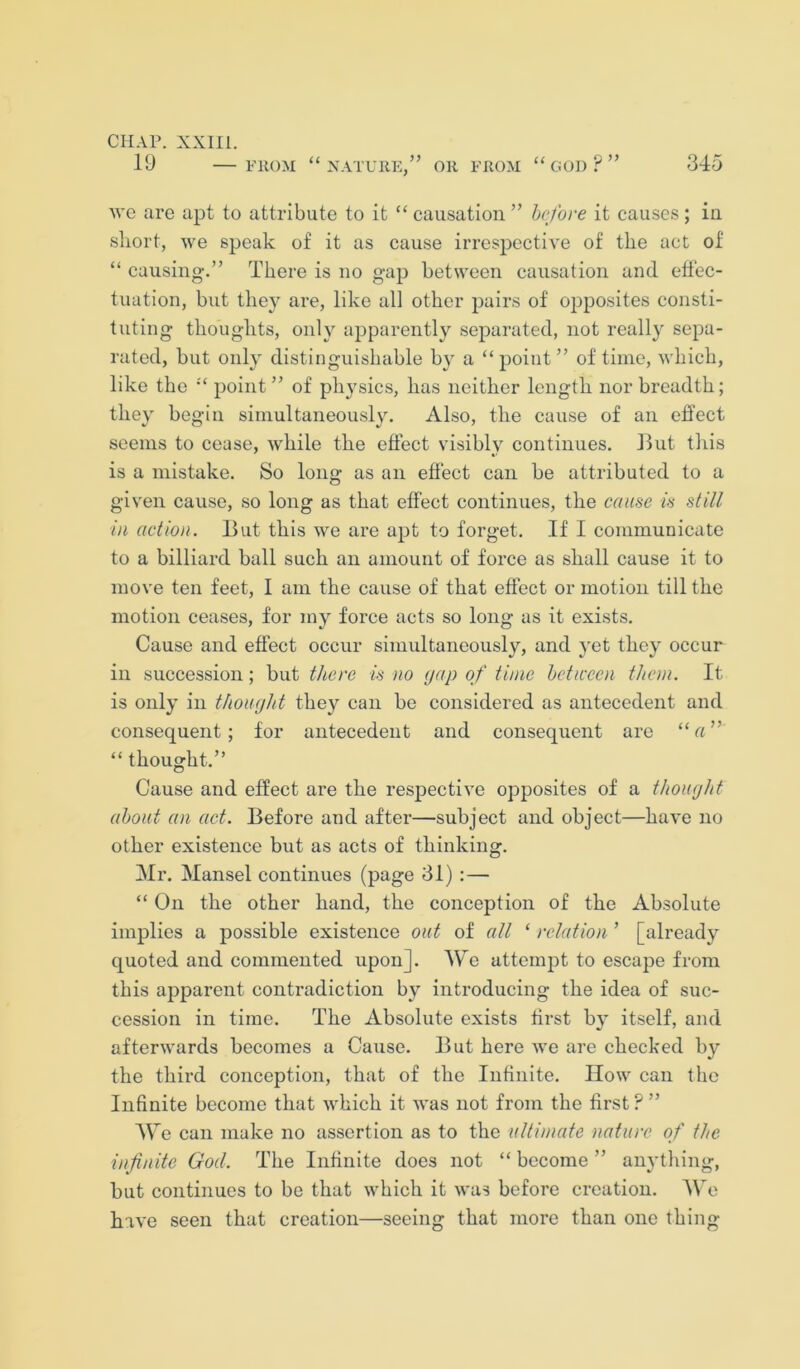 19 — FROM “nature,” or FROM “ GOD ? ” 345 yve are apt to attribute to it “ causation ” before it causes; in short, we speak of it as cause irrespective of the act of “ causing.” There is no gap between causation and effec- tuation, but the}^ are, like all other pairs of 02>posites consti- tuting thoughts, only aiDparently sejwated, not really sepa- rated, but only distinguishable by a “i^oint” of time, which, like the “ jioint ” of ph}'sics, has neither length nor breadth; they begin simultaneously. Also, the cause of an effect seems to cease, while the effect visibly continues. Hut this is a mistake. So long as an effect can be attributed to a given cause, so long as that effect continues, the cause is still in action. But this we are a^Jt to forget. If I communicate to a billiard ball such an amount of force as shall cause it to move ten feet, I am the cause of that effect or motion till the motion ceases, for my force acts so long as it exists. Cause and effect occur simultaneously, and yet they occur ill succession; but there is no (jap of time hcttcccn them. It is only in thoiujht they can be considered as antecedent and consequent; for antecedent and consequent are “ a ” “ thought.” Cause and effect are the respective opposites of a thoujht about an act. Before and after—subject and object—have no other existence but as acts of thinking. Mr. Mansel continues (page 31) ;— “ On the other hand, the conception of the Absolute implies a possible existence out of all ‘ relation ’ [already quoted and commented upon]. We attemjit to escape from this apparent contradiction by introducing the idea of suc- cession in time. The Absolute exists first by itself, and afterwards becomes a Cause. But here we are checked by the third conception, that of the Infinite. How can the Infinite become that which it was not from the first ? ” AV e can make no assertion as to the 'ultimate nature of the infinite God. The Infinite does not “ become ” anything, but continues to be that which it was before creation. AVe have seen that creation—seeing that more than one thing