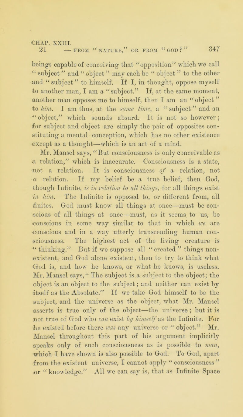 2i FROM NATURE,” OR FROM ‘‘GOD ? ” 347 beings capable of conceiving tliat “opposition” ’wbicb'vve call “ subject ” and “ object ” may each be “ object ” to the other and “subject” to himself. If I, in thought, oppose myself to another man, I am a “subject.” If, at the same moment, another man opposes me to himself, then I am an “object ” to him. I am thus, at the srnne tinie, a “ subject ” and an ■“ object,” which sounds absurd. It is not so however; for subject and object are simply the pair of opposites con- stituting a mental conception, ’which has no other existence except as a thought—which is an act of a mind. Mr. Mansel says, “But consciousness is only conceivable as a relation,” which is inaccurate. Consciousness is a state, not a relation. It is consciousness of a relation, not a relation. If my belief be a true belief, then God, though Infinite, is in relation to all things, for all things exist in him. The Infinite is opposed to, or different from, all finites. God must know all things at once—must be con- scious of all things at once—must, as it seems to us, be -conscious in some way similar to that in v-hich we are conscious and in a way utterly transcending human con- sciousness. The highest act of the living creature is thinking.” But if we suppose all “ created ” things non- existent, and God alone existent, then to tiy to think what God is, and how he knows, or what he knows, is useless. Mr. iMansel says, “ The subject is a subject to the object; the object is an object to the subject; and neither can exist by itself as the Absolute.” If we take God himself to be the subject, and the universe as the object, what Mr. Mansel asserts is true onl}^ of the object—the universe ; but it is not true o£ God who can exist htj himself the Infinite. For he existed before there u'as any universe or “ object.” Mr. Mansel throughout this part of his argument implicitly speaks only of such consciousness as is possible to man, which I have shown is also possible to God. To God, apart from the existent universe, I cannot apply “consciousness” or “knowledge.” All we can say is, that as Infinite Space