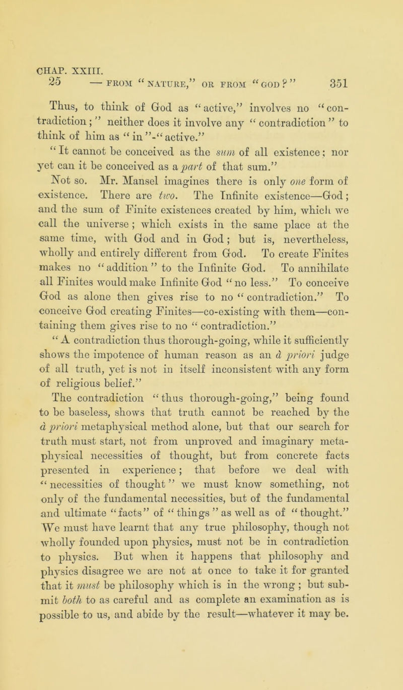 25 FROM “nature,” or from “god?” 351 Thus, to think of God as “ active,” involves no “ con- tradiction ; ” neither does it involve any “ contradiction ” to think of him as “ in ”-“ active.” “ It cannot be conceived as the sum of all existence; nor yet can it be conceived as a of that sum.” Not so. Mr. Mansel imagines there is only one form of existence. There are tico. The Infinite existence—God; and the sum of Finite existences created by him, which we call the universe ; which exists in the same place at the same time, with God and in God ; but is, nevertheless, wholly and entirely different from God. To create Finites makes no “addition” to the Infinite God. To annihilate all Finites would make Infinite God “no less.” To conceive God as alone then gives rise to no “ contradiction.” To conceive God creating Finites—co-existing with them—con- taining them gives rise to no “ contradiction.” “ A contradiction thus thorough-going, while it sufficiently shows the impotence of human reason as an d priori judge of all truth, yet is not in itself inconsistent with any form of religious belief.” The contradiction “ thus thoi’ough-going,” being found to be baseless, shows that truth cannot be reached by the d priori metaphysical method alone, but that our search for truth must start, not from unproved and imaginary meta- physical necessities of thought, but from concrete facts presented in experience; that before we deal with “ necessities of thought ” we must know something, not only of the fundamental necessities, but of the fundamental and idtimate “facts” of “ things ” as well as of “thought.” We must have learnt that any true philosophy, though not wholly founded upon physics, must not be in contradiction to physics. But when it happens that philosophy and physics disagree we are not at once to take it for granted that it must be philosophy which is in the wrong ; but sub- mit both to as careful and as complete an examination as is possible to us, and abide by the result—whatever it may be.