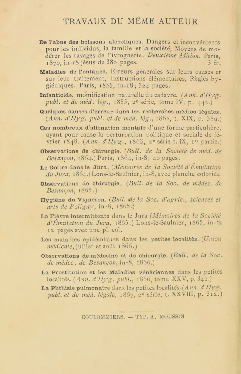 TRAVAUX DU MÊME AUTEUR De l’abus des boissons alcooliques. Dangers et inconvénients- pour les individus, la famille et la société, Moyens de mo- dérer les ravages de l’ivrognerie. Deuxième édition. Paris, 1870, in-\8 jésus de 38o pages. 3 fr. Maladies de l’enfance. Erreurs générales sur leurs causes et sur leur traitement. Instructions élémentaires, Règles hy- giéniques. Paris, 18.35, in-i8; 824 pages. Infanticide, momification naturelle du cadavre. {Ann.d’Hyg. publ. et de méd. lég., i855, 2^ série, tome IV, p. 442.) Quelques causes d’erreur dans les recherches médico-légales. {Ann. d'Hyg. publ. et de méd. lég.., 1S62, t. XIX, p. 38g.) Cas nombreux d’aliénation mentale d’une forme particulière, ayant pour cause la perturbation politique et sociale de fé- vrier 1848. {Ann. d'Hyg.., i8G3, 2® série t. IX, i'“ partie.) Observations de chirurgie. {Bull, de lu Société de méd. de Besançon, 18G4.) Paris, 18G4, in-8; 40 pages. Le Goitre dans le Jura. (Mémoires de la Société d'Emulation du Jura, i8G4.) Lons-le-Saulnier, in-8, avec planche coloriée Observations de chirurgie. {Bull, de la Soc. de médec. de Besançon, i8G5.) Hygiène du Vigneron. (Bull, •de la Soc. d'agric., sciences et arts de Poligny, in-8, i8G5.) La FiévTe intermittente dans le Jura (Mémoires de la Société d'Émulation du Jura, i8G5.) Lons-le-Saulnier, i8G5, in-8; 12 pages avec une pl. col. Les mala lies épidémiques dans les petites localités, [Union médicale, ]u\\\ci et 3.0ÙI 18GG.) Observations de médecine et de chirurgie. {Bull, de la Soc- de médec. de Besançon,18GG.) La Prostitution et les Maladies vénériennes dans les petites localités. {Ann. d’Hyg. publ., 18GG, tome XXV, p. 342.) La Phthisie pulmonaire dans les petites localités.(/4)Uî. d'Hyg. publ, et de méd. légale, 18G7, 2® série, t. XXVIII, p. 312.) COULOMMTERS, — TYP. A. MOUSSIN