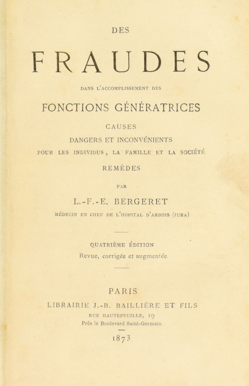 DES FRAUDES DANS l’accomplissement DES FONCTIONS GÉNÉRATRICES CAUSES DANGERS ET INCONVÉNIENTS POUR LES INDIVIDUS , LA FAMILLE ET LA SOCIETE REMÈDES PAR L.-F.-E. BERGERET MÉDECIN EN CHEF DE l’hOPITAL d’aRBOIS (JURa) QUATRIÈME EDITION Revue, corrigée et augmentée PARIS LIBRAIRIE J.-B. BAILLIÈRE ET FILS RUE IIAUTEFEUILLE, IQ Près le Boulevard Saint-Germain 1873