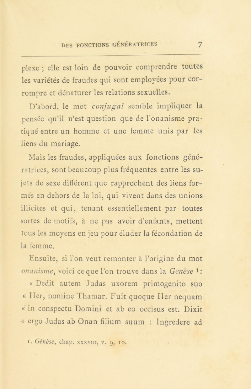 plexe ; elle est loin de pouvoir comprendre toutes les variétés de fraudes qui sont employées pour cor- rompre et dénaturer les relations sexuelles. D’abord, le mot conjugal semble impliquer la pensée qu’il n’est question que de l’onanisme pra- tiqué entre un homme et une femme unis par les liens du mariage. Mais les fraudes, appliquées aux fonctions géné- ratrices, sont beaucoup plus fréquentes entre les su- jets de sexe différent que rapprochent des liens for- més en dehors de la loi, qui vivent dans des unions illicites et qui, tenant essentiellement par toutes sortes de motifs, à ne pas avoir d’enfants, mettent tous les moyens en jeu pour éluder la fécondation de la femme. Ensuite, si l’on veut remonter à l’origine du mot onanisme^ voici ce que l’on trouve dans la Genèse D* « Dédit autem Judas uxorem primogenito suo « Hcr, nomine Thamar. Fuit quoque Her nequam « in conspectu Domini et ab eo occisus est. Dixit « ergo Judas ab Onan filium suum : Ingredere ad I. Géncse, chap. xxxviii, v. 9, 10.