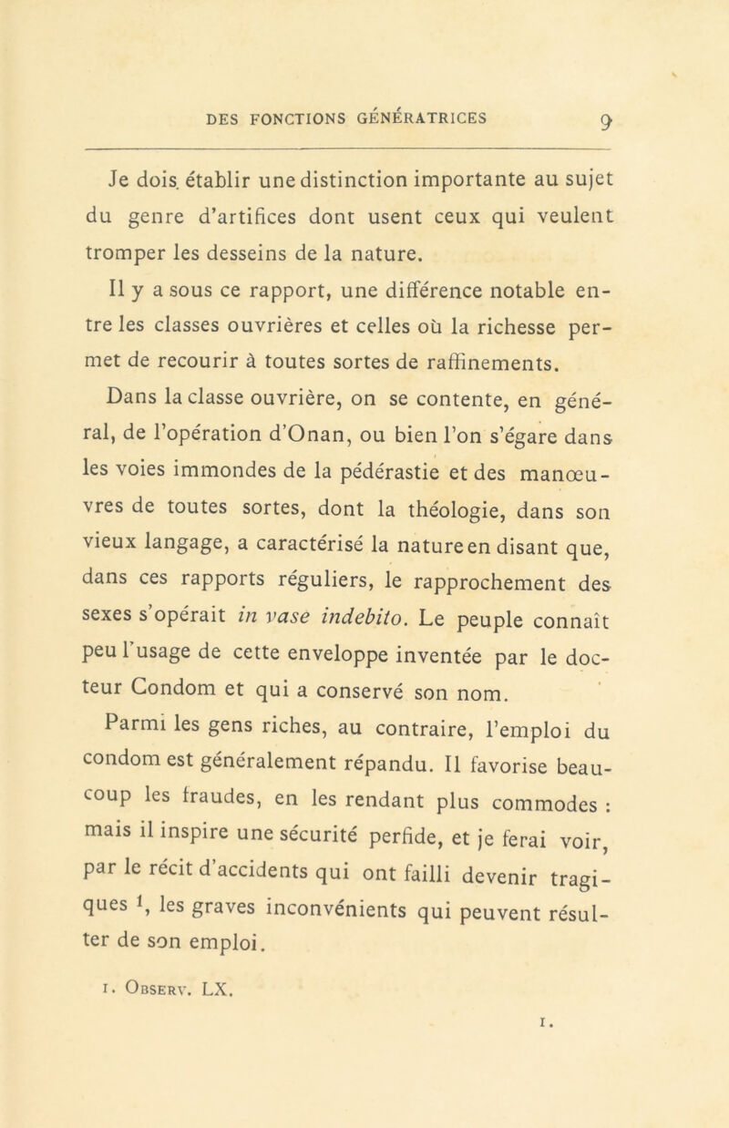 Je dois établir une distinction importante au sujet du genre d’artifices dont usent ceux qui veulent tromper les desseins de la nature. Il y a sous ce rapport, une différence notable en- tre les classes ouvrières et celles où la richesse per- met de recourir à toutes sortes de raffinements. Dans la classe ouvrière, on se contente, en géné- ral, de l’opération d’Onan, ou bien l’on s’égare dans les voies immondes de la pédérastie et des manœu- vres de toutes sortes, dont la théologie, dans son vieux langage, a caractérisé la nature en disant que, dans ces rapports réguliers, le rapprochement des sexes s opérait in vase indcbito. Le peuple connaît peu l’usage de cette enveloppe inventée par le doc- teur Condom et qui a conservé son nom. Parmi les gens riches, au contraire, l’emploi du condom est généralement répandu. Il favorise beau- coup les fraudes, en les rendant plus commodes : mais il inspire une sécurité perfide, et je ferai voir, par le récit d’accidents qui ont failli devenir tragi- ques 1, les graves inconvénients qui peuvent résul- ter de son emploi. I. Observ. LX.