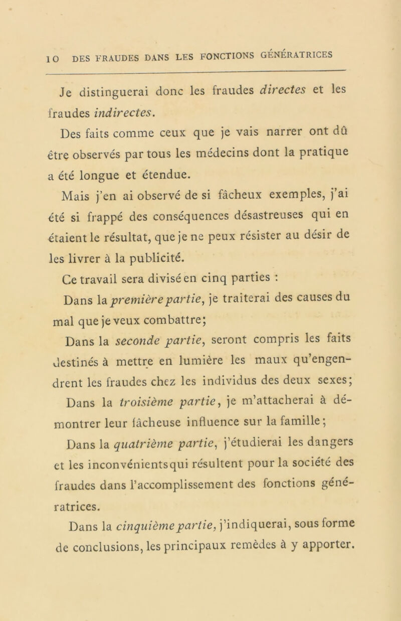 Je distinguerai donc les fraudes directes et les fraudes indirectes. Des faits comme ceux que je vais narrer ont dû être observés par tous les médecins dont la pratique a été longue et étendue. Mais j’en ai observé de si fâcheux exemples, j’ai été si frappé des conséquences désastreuses qui en étaient le résultat, que je ne peux résister au désir de les livrer à la publicité. Ce travail sera divisé en cinq parties ; Dans \di première partie, je traiterai des causes du mal que je veux combattre; Dans la seconde partie, seront compris les faits destinés à mettre en lumière les maux qu’engen- drent les fraudes chez les individus des deux sexes; Dans la troisième partie, je m’attacherai à dé- montrer leur lâcheuse influence sur la famille; Dans la quatrième partie, j’étudierai les dangers et les inconvénientsqui résultent pour la société des fraudes dans l’accomplissement des fonctions géné- ratrices. Dans la cinquième partie, j’indiquerai, sous forme de conclusions, les principaux remèdes à y apporter.