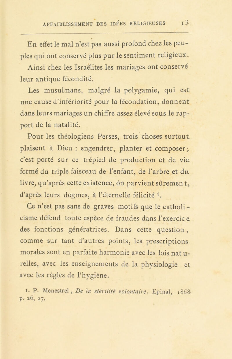 AFFAIBLISSEMENT DES IDEES RELIGIEUSES I 3^ # En effet le mal n’est pas aussi profond chez les peu- ples qui ont conservé plus pur le sentiment religieux. Ainsi chez les Israélites les mariages ont conservé leur antique fécondité. Les musulmans, malgré la polygamie, qui est une cause d’infériorité pour la fécondation, donnent dans leurs mariages un chiffre assez élevé sous le rap- port de la natalité. Pour les théologiens Perses, trois choses surtout plaisent à Dieu : engendrer, planter et composer ^ c’est porté sur ce trépied de production et de vie formé du triple faisceau de l’enfant, de l’arbre et du livre, qu’après cette existence, ôn parvient sûremen t,. d’après leurs dogmes, à l’éternelle félicité L Ce n’est pas sans de graves motifs que le catholi- cisme défend toute espèce de fraudes dans l’exercic e des fonctions génératrices. Dans cette question, comme sur tant d’autres points, les prescriptions morales sont en parfaite harmonie avec les lois nat u- relles, avec les enseignements de la physiologie et avec les règles de l’hygiène. I. P. Menestrel, De la stérilité volontaire. Epinal, 1868 p. 26, 27.