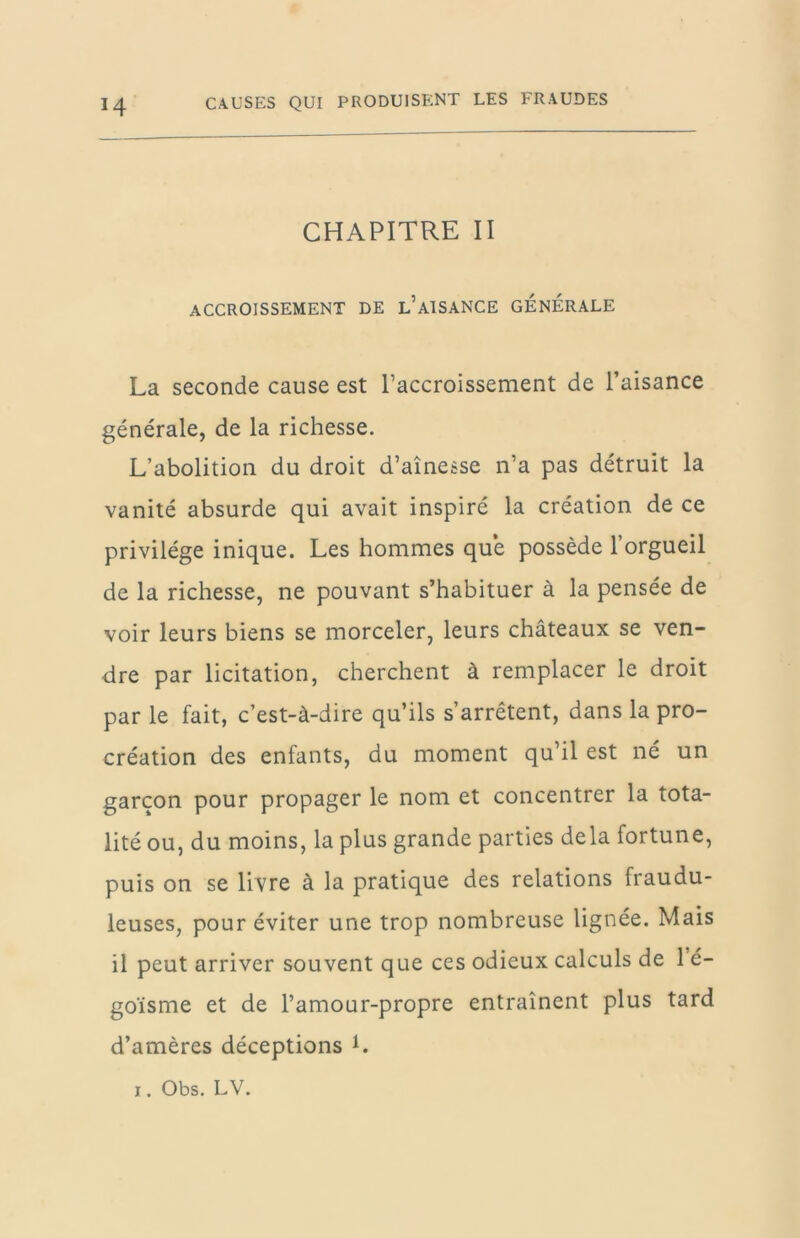 CHAPITRE II ACCROISSEMENT DE l’AISANCE GENERALE La seconde cause est l’accroissement de l’aisance générale, de la richesse. L’abolition du droit d’aînesse n’a pas détruit la vanité absurde qui avait inspiré la création de ce privilège inique. Les hommes que possède l’orgueil de la richesse, ne pouvant s’habituer à la pensée de voir leurs biens se morceler, leurs châteaux se ven- dre par licitation, cherchent à remplacer le droit par le fait, c’est-à-dire qu’ils s’arrêtent, dans la pro- création des enfants, du moment qu’il est né un garçon pour propager le nom et concentrer la tota- lité ou, du moins, la plus grande parties delà fortune, puis on se livre à la pratique des relations fraudu- leuses, pour éviter une trop nombreuse lignée. Mais il peut arriver souvent que ces odieux calculs de 1 é- goïsme et de l’amour-propre entraînent plus tard d’amères déceptions L