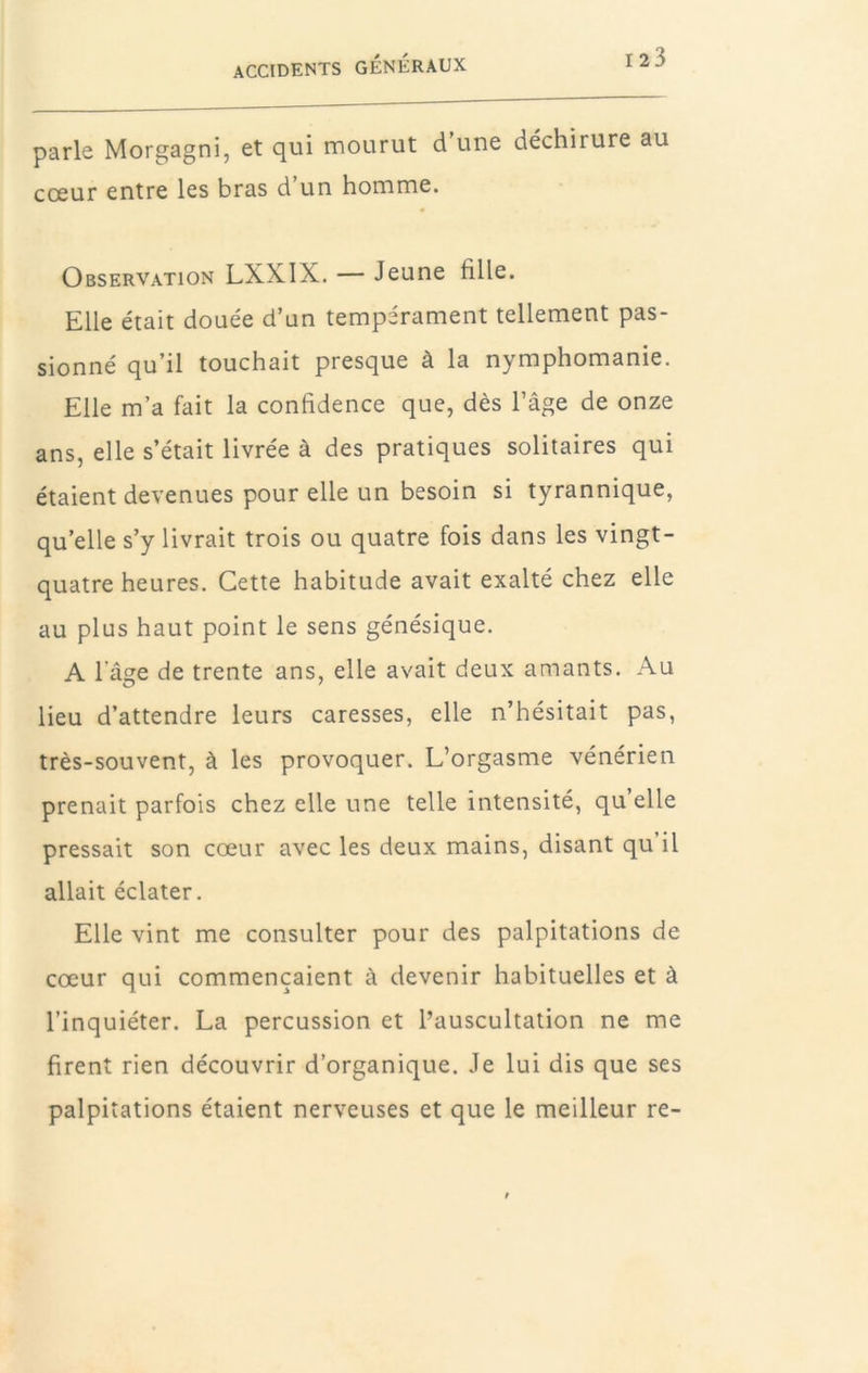 parle Morgagni, et qui mourut d une déchirure au cœur entre les bras d un homme. Observation LXXIX. — Jeune fille. Elle était douée d’un tempérament tellement pas- sionné qu’il touchait presque à la nymphomanie. Elle m’a fait la confidence que, dès l’âge de onze ans, elle s’était livrée à des pratiques solitaires qui étaient devenues pour elle un besoin si tyrannique, qu’elle s’y livrait trois ou quatre fois dans les vingt- quatre heures. Cette habitude avait exalté chez elle au plus haut point le sens génésique. A lage de trente ans, elle avait deux amants. Au lieu d’attendre leurs caresses, elle n’hésitait pas, très-souvent, à les provoquer. L’orgasme vénérien prenait parfois chez elle une telle intensité, qu’elle pressait son cœur avec les deux mains, disant qu’il allait éclater. Elle vint me consulter pour des palpitations de cœur qui commençaient à devenir habituelles et à l’inquiéter. La percussion et l’auscultation ne me firent rien découvrir d’organique. Je lui dis que ses palpitations étaient nerveuses et que le meilleur re-