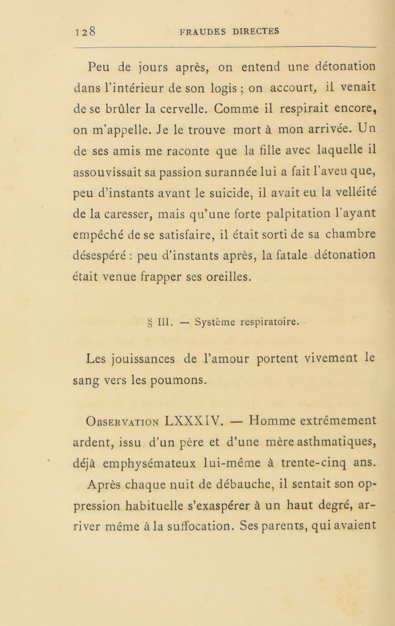 Peu de jours après, on entend une détonation dans l’intérieur de son logis ; on accourt, il venait de se brûler la cervelle. Comme il respirait encore, on m’appelle. Je le trouve mort à mon arrivée. Un de ses amis me raconte que la fille avec laquelle il assouvissait sa passion surannée lui a fait l’aveu que, peu d’instants avant le suicide, il avait eu la velléité de la caresser, mais qu’une forte palpitation l’ayant empêché de se satisfaire, il était sorti de sa chambre désespéré : peu d’instants après, la fatale détonation était venue frapper ses oreilles. >5 III. — Système respiratoire. Les jouissances de l’amour portent vivement le sang vers les poumons. Observation LXXKIV. — Homme extrêmement ardent, issu d’un père et d’une mère asthmatiques, déjà emphysémateux lui-même à trente-cinq ans. Après chaque nuit de débauche, il sentait son op- pression habituelle s’exaspérer à un haut degré, ar- river même à la suffocation. Ses parents, qui avaient