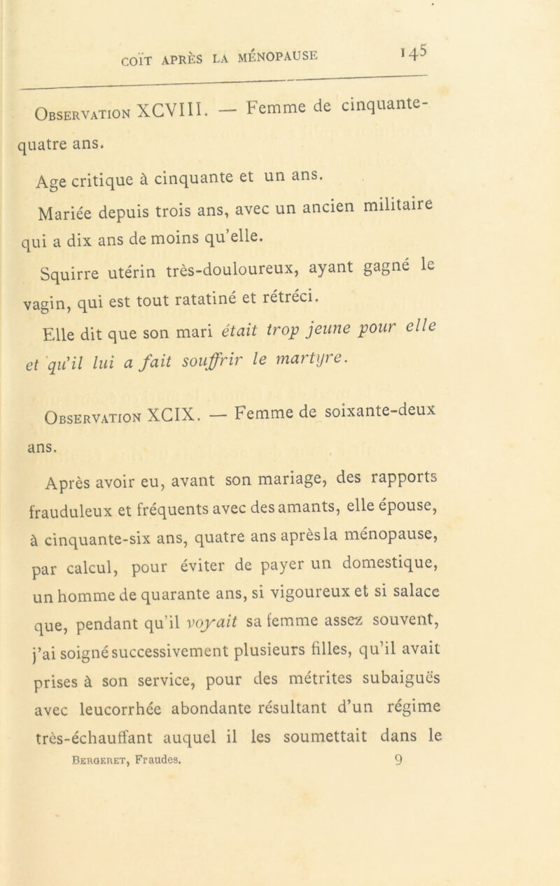 Observation XCVIU. — Femme de cinquante- quatre ans. Age critique à cinquante et un ans. Mariée depuis trois ans, avec un ancien militaire qui a dix ans de moins qu elle. Squirre utérin très-douloureux, ayant gagné le vagin, qui est tout ratatiné et rétréci. Elle dit que son mari était trop jeune pour elle et qiCil lui a fait souffrir le martyre. Observation XCIX. — Femme de soixante-deux ans. Après avoir eu, avant son mariage, des rapports frauduleux et fréquents avec des amants, elle épouse, à cinquante-six ans, quatre ans après la ménopause, par calcul, pour éviter de payer un domestique, un homme de quarante ans, si vigoureux et si salace que, pendant qu’il voyait sa femme assez souvent, j’ai soigné successivement plusieurs filles, qu’il avait prises à son service, pour des métrites subaiguës avec leucorrhée abondante résultant d’un régime très-échauffant auquel il les soumettait dans le Beroeret, Fraudes. 9