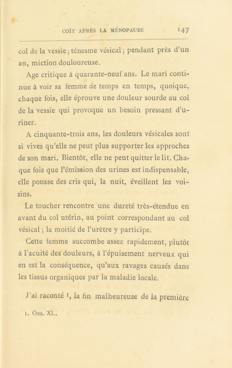 col de la vessie ; ténesme vésical; pendant près d’un an, miction douloureuse. Age critique à quarante-neuf ans. Le mari conti- nue à voir sa femme de temps en temps, quoique, chaque fois, elle éprouve une douleur sourde au col de la vessie qui provoque un besoin pressant d’u- riner. A cinquante-trois ans, les douleurs vésicales sont si vives qu’elle ne peut plus supporter les approches de son mari. Bientôt, elle ne peut quitter le lit. Cha- que fois que l’émission des urines est indispensable, elle pousse des cris qui, la nuit, éveillent les voi- sins. Le toucher rencontre une dureté très-étendue en avant du col utérin, au point correspondant au col vésical ; la moitié de l’urètre y participe. Cette femme succombe assez rapidement, plutôt à l’acuité des douleurs, à l’épuisement nerveux qui en est la conséquence, qu’aux ravages causés dans les tissus organiques par la maladie locale. J’ai raconté 1, la hn malheureuse de la première I. Obs. XL.