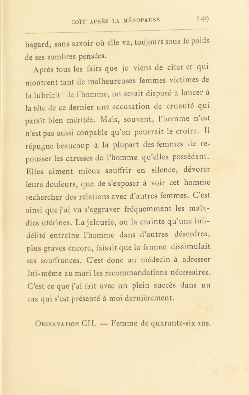 H9 hagard, sans savoir où elle va, toujours sous le poids de ses sombres pensées. Après tous les faits que je viens de citer et qui montrent tant de malheureuses femmes victimes de la lubricitJ de l’homme, on serait disposé à lancer à la tête de ce dernier une accusation de cruauté qui paraît bien méritée. Mais, souvent, l’homme n’est n’est pas aussi coupable qu’on pourrait le croire. Il répugne beaucoup à la plupart des femmes de re- pousser les caresses de Thomme qu’elles possèdent. Elles aiment mieux souffrir en silence, dévorer leurs douleurs, que de s’exposer à voir cet homme rechercher des relations avec d’autres femmes. C’est ainsi que j’ai vu s’aggraver fréquemment les mala- dies utérines. La jalousie, ou la crainte qu une infi- délité entraîne l’homme dans d’autres désordres, plus graves encore, faisait que la femme dissimulait ses souffrances. C’est donc au médecin à adresser lui-même au mari les recommandations nécessaires. C’est ce que j’ai fait avec un plein succès dans un cas qui s’est présenté à moi dernièrement. Observation CII. — Femme de quarante-six ans.