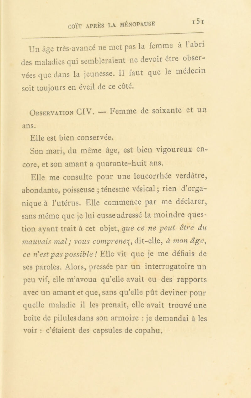 Un âge très-avancé ne met pas la femme à 1 abri des maladies qui sembleraient ne devoir être obser- vées que dans la jeunesse. Il faut que le médecin soit toujours en éveil de ce côté. Observation CIV. — Femme de soixante et un ans. Elle est bien conservée. Son mari, du même âge, est bien vigoureux en^ core, et son amant a quarante-huit ans. Elle me consulte pour une leucorrhée verdâtre, abondante, poisseuse ; ténesme vésical ; rien d’orga- nique à l’utérus. Elle commence par me déclarer, sans même que je lui eusse adressé la moindre ques- tion ayant trait à cet objet, que ce ne peut être du mauvais mal ; vous comprenez, dit-elle, à mon dge, ce n'est pas possible ! Elle vit que je me défiais de ses paroles. Alors, pressée par un interrogatoire un peu vif, elle m’avoua qu’elle avait eu des rapports avec un amant et que, sans qu’elle pût deviner pour quelle maladie il les prenait, elle avait trouvé une boîte de pilules dans son armoire : je demandai à les voir : c’étaient des capsules de copahu.