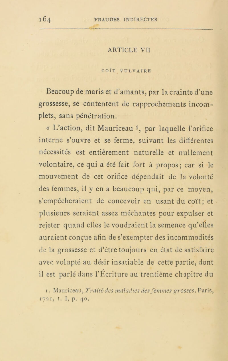 ARTICLE VII COÏT VULVAIRE Beacoup de maris et d’amants, par la crainte d’une grossesse, se contentent de rapprochements incom- plets, sans pénétration. (( L’action, dit Mauriceau 1, par laquelle l’orifice interne s’ouvre et se ferme, suivant les différentes nécessités est entièrement naturelle et nullement volontaire, ce qui a été fait fort à propos; car si le mouvement de cet orifice dépendait de la volonté des femmes, il y en a beaucoup qui, par ce moyen, s’empêcheraient de concevoir en usant du coït ; et plusieurs seraient assez méchantes pour expulser et rejeter quand elles le voudraient la semence qu’elles auraient conçue afin de s’exempter des incommodités de la grossesse et d’être toujours en état de satisfaire avec volupté au désir insatiable de cette partie, dont il est parlé dans l’Ecriture au trentième chapitre du I. Mauriceau, Traité des maladies des femmes ffrosses, Paris, 1721, t. I, p. 40.