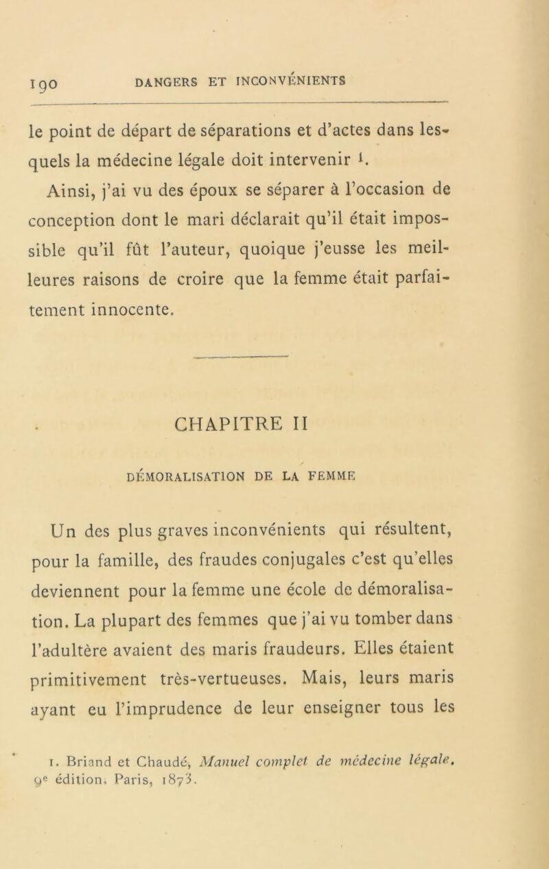 le point de départ de séparations et d’actes dans les- quels la médecine légale doit intervenir t. Ainsi, j’ai vu des époux se séparer à l’occasion de conception dont le mari déclarait qu’il était impos- sible qu’il fût l’auteur, quoique j’eusse les meil- leures raisons de croire que la femme était parfai- tement innocente. CHAPITRE II DÉMORALISATION DE LA FEMME Un des plus graves inconvénients qui résultent, pour la famille, des fraudes conjugales c’est qu’elles deviennent pour la femme une école de démoralisa- tion. La plupart des femmes que j’ai vu tomber dans l’adultère avaient des maris fraudeurs. Elles étaient primitivement très-vertueuses. Mais, leurs maris ayant eu l’imprudence de leur enseigner tous les I. Briand et Chaude, Manuel complet de médecine légale, édition. Paris, 1873.