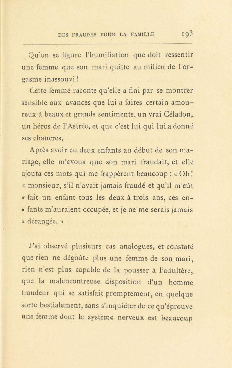 Qu’on se figure rhumiliation que doit ressentir une femme que son mari quitte au milieu de l’or- gasme inassouvi ! Cette femme raconte qu’elle a fini par se montrer sensible aux avances que lui a faites certain amou- reux à beaux et grands sentiments, un vrai Céladon, un héros de l’Astrée, et que c’est lui qui lui a donné ses chancres. Après avoir eu deux enfants au début de son ma- riage, elle m’avoua que son mari fraudait, et elle ajouta ces mots qui me frappèrent beaucoup : « Oh ! « monsieur, s’il n’avait jamais fraudé et qu’il m’eût « fait un enfant tous les deux à trois ans, ces en- « fants m’auraient occupée, et je ne me serais jamais « dérangée. » J’ai observé plusieurs cas analogues, et constaté que rien ne dégoûte plus une femme de son mari, rien n’est plus capable de la pousser à l’adultère, que la malencontreuse disposition d’un homme fraudeur qui se satisfait promptement, en quelque sorte bestialement, sans s’inquiéter de ce qu’éprouve une femme dont le système nerveux est beaucoup