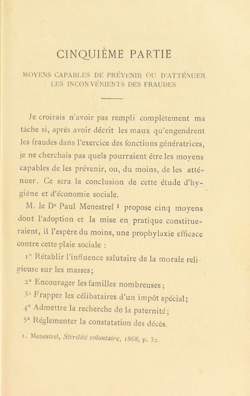 CINQ_UIÈME PARTIE MOYKNS CAPABLES DE PRÉVENIR OU D’ATTÉNUER LES INCONVÉNIENTS DES FRAUDES Je croirais n’avoir pas rempli complètement ma tâche si, après avoir décrit les maux qu’engendrent les fraudes dans l’exercice des fonctions génératrices, Je ne cherchais pas quels pourraient être les moyens capables de les prévenir, ou, du moins, de les atté- nuer, Ce sera la conclusion de cette étude d’hy- giène et d’économie sociale. M. le D* Paul Menestrel ^ propose cinq moyens dont l’adoption et la mise en pratique constitue- raient, il 1 espère du moins, une prophylaxie efficace contre cette plaie sociale : I Rétablir l’influence salutaire de la morale reli- gieuse sur les masses; 2 Encourager les familles nombreuses ; Frapper les célibataires d’un impôt spécial; 4“ Admettre la recherche de la paternité; 5 Réglementer la constatation des décès.