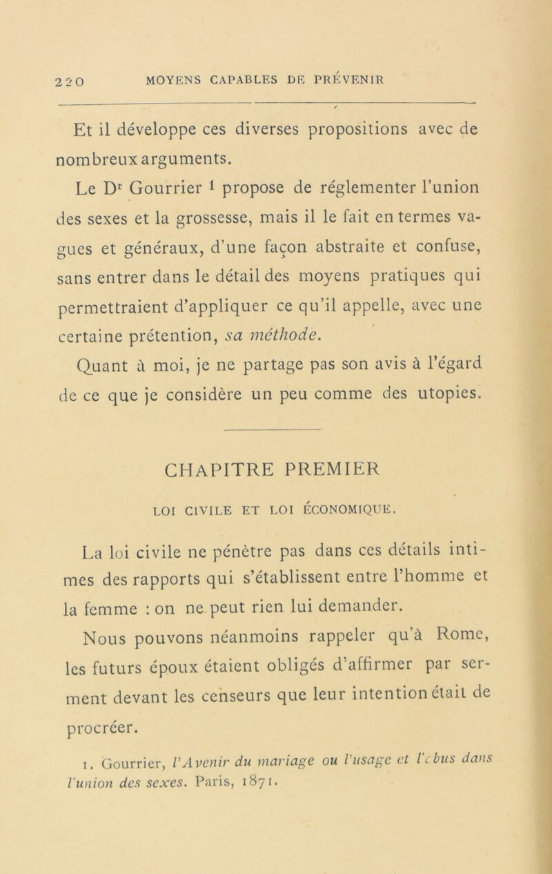 Et il développe ces diverses propositions avec de nombreux arguments. Le Courrier 1 propose de réglementer l’union des sexes et la grossesse, mais il le fait en termes va- gues et généraux, d’une façon abstraite et confuse, sans entrer dans le détail des moyens pratiques qui permettraient d’appliquer ce qu’il appelle, avec une certaine prétention, sa méthode. Quant à moi, je ne partage pas son avis à l’égard de ce que je considère un peu comme des utopies. CHAPITRE PREMIER LOI CIVILE ET LOI ECONOMIQUE. La loi civile ne pénètre pas dans ces détails inti- mes des rapports qui s’établissent entre l’homme et la femme : on ne peut rien lui demander. Nous pouvons néanmoins rappeler qu’à Rome, les futurs époux étaient obligés d’affirmer par ser- ment devant les censeurs que leur intention était de procréer. I. Courrier, VAvenir du mariage ou l’usage et l\ bus dans l'union des sexes. Paris, 1871.