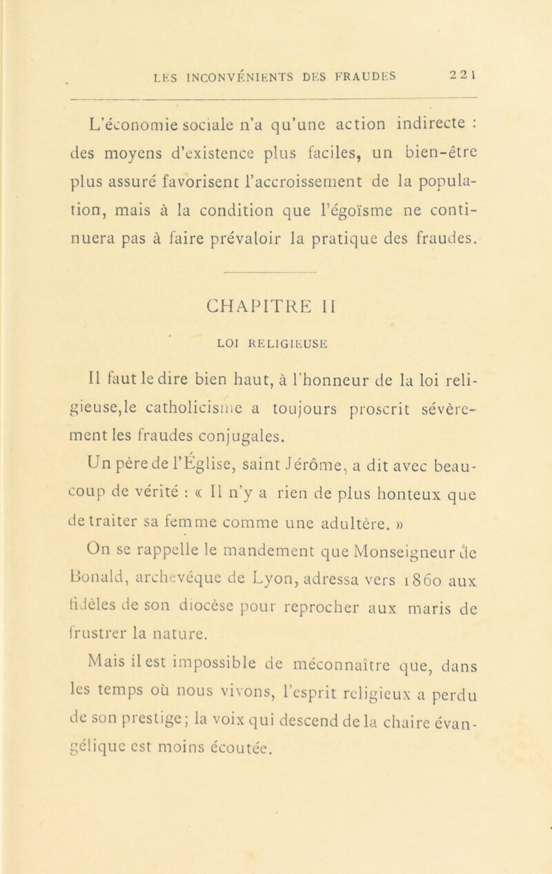 L’économie sociale n’a qu’une action indirecte : des moyens d’existence plus faciles, un bien-être plus assuré favorisent l’accroissement de la popula- tion, mais à la condition que l’égoïsme ne conti- nuera pas à faire prévaloir la pratique des fraudes. CHAPITRE H LOI RELIGIEUSE Il lautledire bien haut, à l’honneur de la loi reli- gieuse,le catholicisme a toujours proscrit sévère- ment les fraudes conjugales. Un père de l’Église, saint Jérôme, a dit avec beau- coup de vérité : c( Il n’y a rien de plus honteux que de traiter sa femme comme une adultère. » On se rappelle le mandement que Monseigneur de Bonald, archevêque de Lyon, adressa vers 1860 aux fidèles de son diocèse pour reprocher aux maris de frustrer la nature. Mais il est impossible de méconnaître que, dans les temps où nous vivons, l’esprit religieux a perdu de son pi es tige ; la voix qui descend de la chaire évan- gélique est moins écoutée.