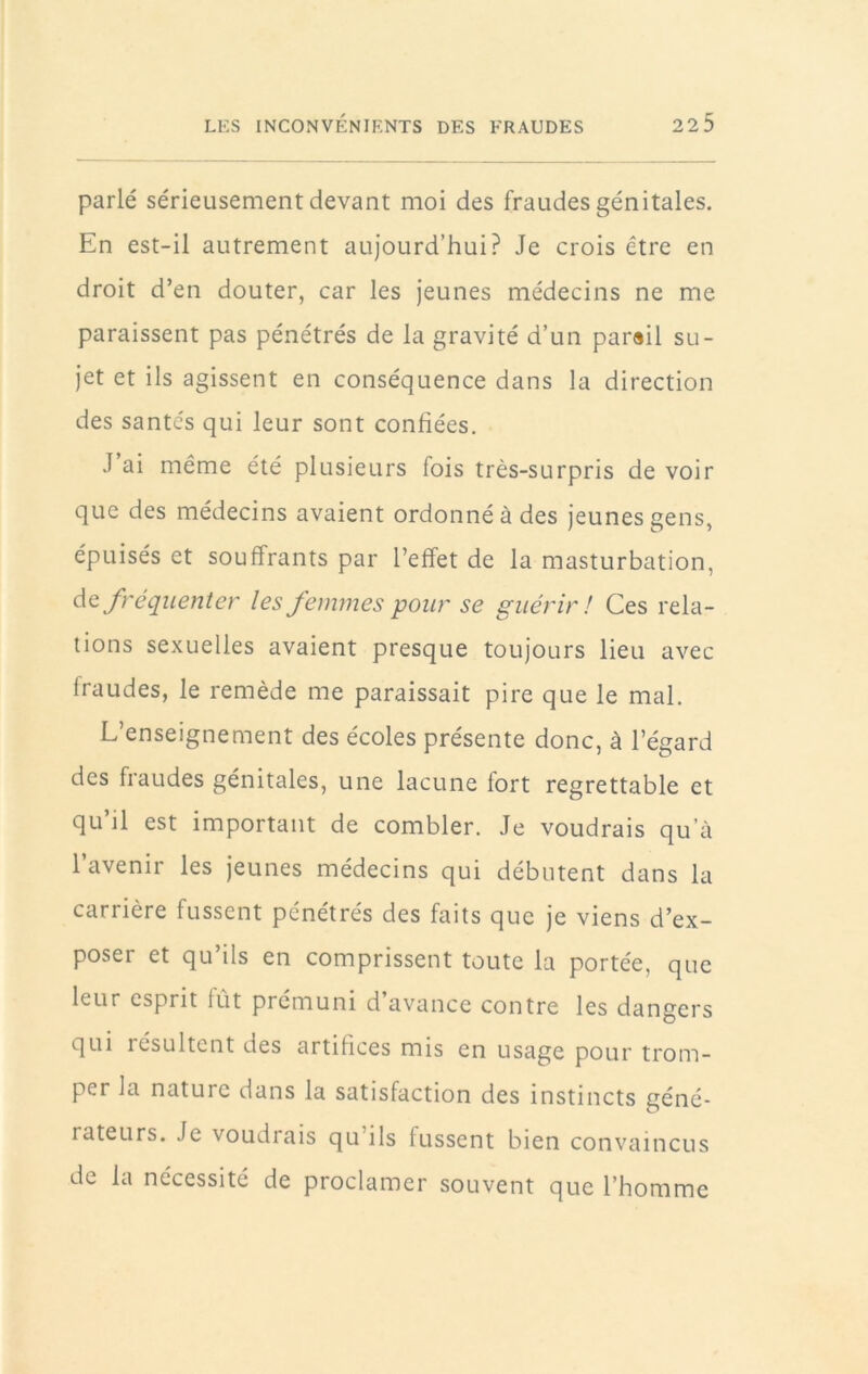 parlé sérieusement devant moi des fraudes génitales. En est-il autrement aujourd’hui? Je crois être en droit d’en douter, car les jeunes médecins ne me paraissent pas pénétrés de la gravité d’un par«il su- jet et ils agissent en conséquence dans la direction des santés qui leur sont confiées. J ai même été plusieurs fois très-surpris de voir que des médecins avaient ordonné à des jeunes gens, épuisés et souffrants par l’effet de la masturbation, de fréquenter les femmes pour se guérir ! Ces rela- tions sexuelles avaient presque toujours lieu avec fraudes, le remède me paraissait pire que le mal. L’enseignement des écoles présente donc, à l’égard des fraudes génitales, une lacune fort regrettable et qu’il est important de combler. Je voudrais qu’à l’avenir les jeunes médecins qui débutent dans la carrière fussent pénétrés des faits que je viens d’ex- poser et qu’ils en comprissent toute la portée, que leur esprit lût prémuni d avance contre les dangers qui résultent des artifices mis en usage pour trom- per la nature dans la satisfaction des instincts géné- rateurs. Je voudrais qu’ils fussent bien convaincus de la nécessité de proclamer souvent que l’homme