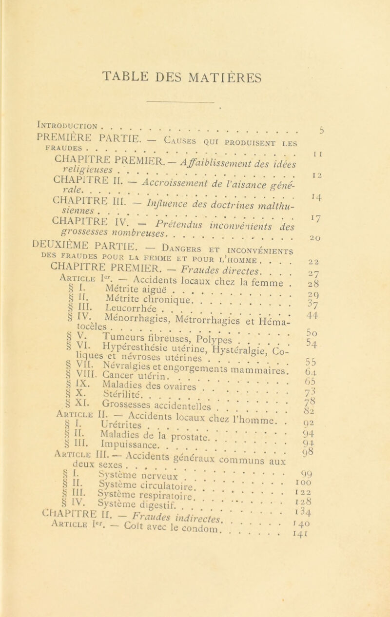 TABLE DES MATIÈRES Introduction ^ PREMIERE PARTIE. — C.vuses qui produisent les tRAUDES CHAPITRE PREMIER.— Affaiblissement des idées religieuses ^ ~ ^<^croissement de l’aisance géné- ~ I»P‘ence des doctrines maltiiu- ^ ott/7/ico • . . , Métrite aiguë . Métrite chronique. Leucorrhée 28 2C) h 44 5 O CHAPITRE iV. — Prétendus inconvénients des ^ gi ossesses nombreuses partie. — Dangers et inconvénients ÜES fraudes pour la fe.mme et pour l’homme . . CHAPITRE PREMIER. — Fraudes directes. Article — Accidents locaux chez la femme ,S 1- Metnte aitnin .i? II. ^ III. et Hénia ^ v‘r fibreuses, I^îypes ! ! ! ’ 5? Ce-- ^ i vlli. <3^ IX. Maladies des ovaires .... Stérilité \ 7^ Grossesses accidentelles .’ . s-, Urârheï'î^^\ l’homme.' ' Ô îi’f Maladies de la prostate. . .S HL Impuissance Article III. — Accidents généraux’ deux sexes L Système nerveux § fystôme circulatoire.' !“• Système respiratoire .S IV. Système digestif. . . ' ' ’ CliAPITRE II. — Fraudes indirectes Article Rr. _ Coït avec le condom X. Î5 XI. communs aux 8'- ()2 94 94- 98 0/9 roo I 22 128 I 34