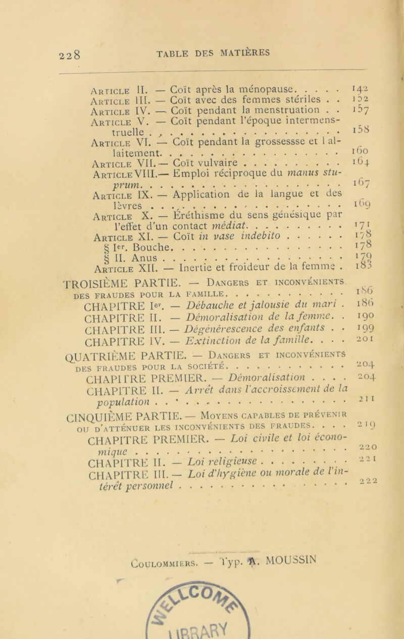 Article U. — Coït après la ménopause Article III. — Coït avec des femmes stériles . . Article IV. —■ Coït pendant la menstruation . . Article V. — Coït pendant l’époque intermens- truelle . , Article VI. — Coït pendant la grossessse et 1 al- laitement Article VIL — Coït vulvaire Article VIII.— Em.ploi réciproque du manus stu- prum Article IX. — Application de la langue et des lèvres . . ., Article X. — Eréthisme du sens génésique par l’elîet d’un contact médiat. . Article XL — Coït in vase indebito § hL Bouche § IL Anus Article XII. — Inertie et froideur de la femme . 142 1 32 1 57 i58 iGo 164 1G7 iGg 171 178 178 179 TROISIÈME PARTIE. — Dangers et inconvénients DES FRAUDES POUR LA FAMILLE 18L CHAPITRE Dl — Débauche et jalousie dit mari . 18G CHAPITRE II. — Déynoralisation de la femme. . 190 CHAPITRE III. — Dégénérescence des enfants . . 199 CWk?lTKE \W. — Extinction de la famille. ... '.ioi (QUATRIÈME PARTIE. — Dangers et inconvénients des fraudes pour la société -04 CHAPITRE PREMIER. — Démoralisation .... -04 CHAPITRE IL — Arrêt dans l'accroissement de la population . . ' ’ ^ ^ CINQUIÈME PARTIE. — Moyens capables de prévenir ou d’atténuer les inconvénients des fraudes. . . . 219 CHAPITRE PREMIER. — Loi civile et loi écono- mique CHAPITRE II. — Loi religieuse • CHAPITRE III. — Loi d'hygiène ou morale de l'in- térêt personnel