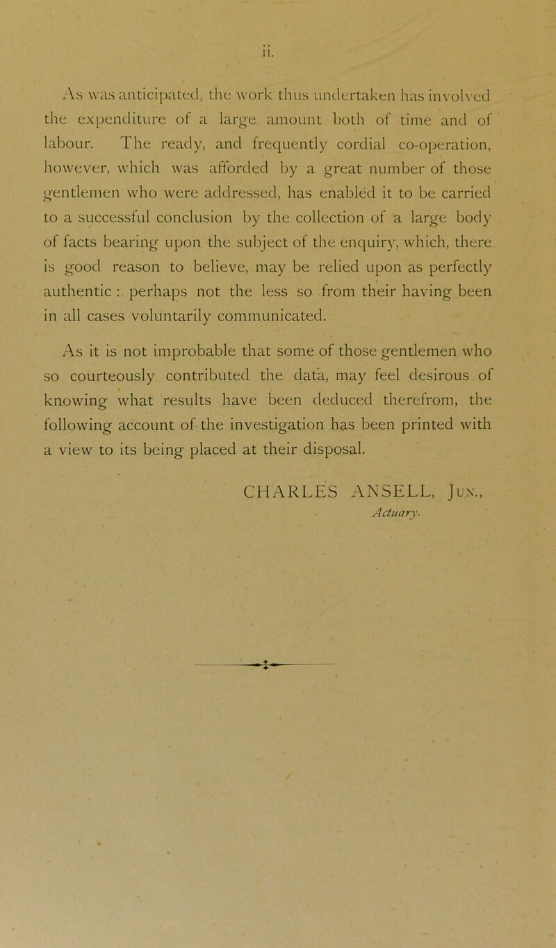 11. As was antici[)atcd, the work thus undertaken has invok ed the expenditure of a large amount both of time and of labour. The ready, and frequently cordial co-operation, however, which was afforded by a great number of those gentlemen who were addressed, has enabled it to be carried to a successful conclusion by the collection of a large body of facts bearing upon the subject of the enej^uiry, which, there is good reason to believe, may be relied upon as perfectly authentic perhaps not the less so from their having been in all cases voluntarily communicated. As it is not improbable that some of those gentlemen who so courteously contributed the data, may feel desirous of knowinof what results have been deduced therefrom, the following account of the investigation has been printed with a view to its being placed at their disposal. CHARLES ANSELL, Jux., s Actuary- -J-