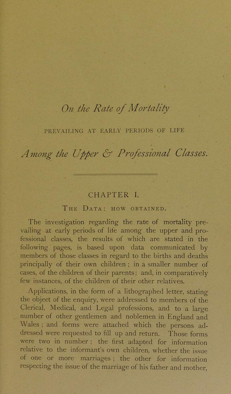 On the Rate of Mortality PREVAILING AT EARLY PERIODS OF LIFE A^nong the Upper Of Professional Classes. CHAPTER I. The Data: how obtained. The investigation regarding the rate of mortality pre- vailing at early periods of life among the upper and pro- fessional classes, the results of which are stated in the following pages, is based upon data communicated by members of those classes in regard to the births and deaths principally of their own children ; in a smaller number of cases, of the children of their parents; and, in comparatively few instances, of the children of their other relatives. Applications, in the form of a lithographed letter, stating the object of the enquiry, were addressed to members of the Clerical, Medical, and Legal professions, and to a large number of other gentlemen and noblemen in England and Wales ; and forms were attached which the persons ad- dressed were requested to fill up and return. Those forms were two in number ; the first adapted for information relative to the informant’s own children, whether the issue of one or more marriages ; the other for information respecting the issue of the marriage of his father and mother.