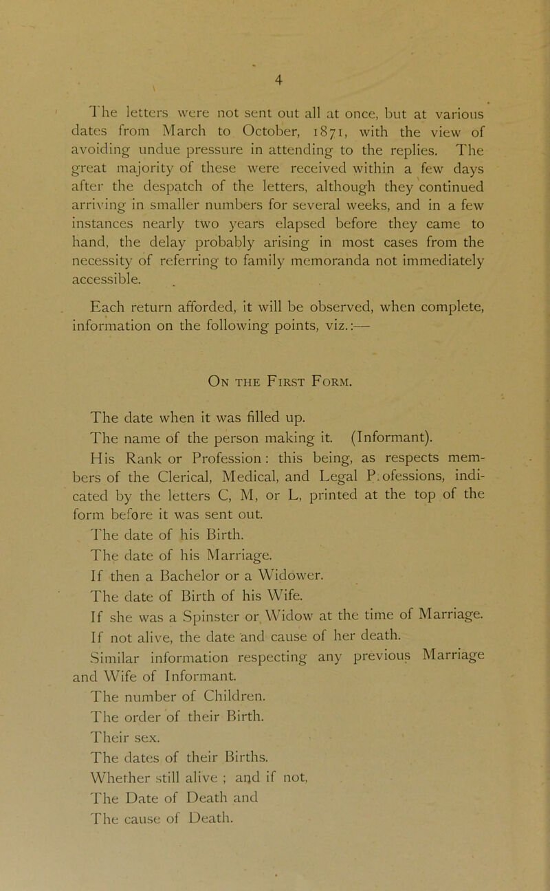 The letters were not sent out all at once, but at various dates from March to October, 1871, with the view of avoiding undue pressure in attending to the replies. The great majority of these were received within a few days after the despatch of the letters, although they continued arriving in smaller numbers for several weeks, and in a few instances nearly two years elapsed before they came to hand, the delay probably arising in most cases from the necessity of referring to family memoranda not immediately accessible. Each return afforded, it will be observed, when complete, information on the following points, viz.:— On the First Form. The date when it was filled up. The name of the person making it. (Informant). His Rank or Profession: this being, as respects mem- bers of the Clerical, Medical, and Legal P.ofessions, indi- cated by the letters C, M, or L, printed at the top of the form before it was sent out. The date of his Birth. The date of his Marriage. If then a Bachelor or a Widower. The date of Birth of his Wife. If she was a Spinster or Widow at the time of Marriage. If not alive, the date and cause of her death. Similar information respecting any previous Marriage and Wife of Informant. The number of Children. The order of their Birth. Their sex. The dates of their Births. Whether still alive ; and if not, The Date of Death and The cause of Death.