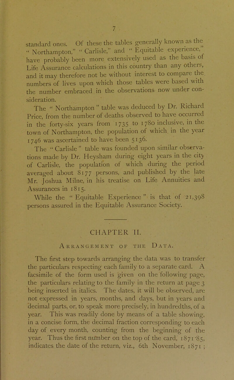 standard ones. Of these the tables generally known as the “ Northampton,” “ Carlisle,” and “ Equitable experience, have probably been more extensively used as the basis of Life Assurance calculations in this country than any others, and it may therefore not be without interest to compare the. numbers of lives upon which those tables were based with the number embraced in the observations now under con- sideration. The “ Northampton ” table was deduced by Dr. Richard Price, from the number of deaths observed to have occurred in the forty-six years from 1735 to 1780 inclusive, in the town of Northampton, the population of which, in the year 1746 was ascertained to have been 5136. The “ Carlisle ” table was founded upon similar observa- tions made by Dr. Heysham during eight years in the city of Carlisle, the population of which during the period averaged about 8177 persons, and published by the late Mr. Joshua Milne, in his treatise on Life Annuities and Assurances in 1815. While the “ Equitable Experience ” is that of 21,398 persons assured in the Equitable Assurance Society. CHAPTER II. Arrangement of the Data. The first step towards arranging the data was to transfer the particulars respecting each family to a separate card. A facsimile of the form used is given on the following page, the particulars relating to the family in the return at page 3 being inserted in italics. The dates, it will be observed, are not expressed in years, months, and days, but in years and decimal parts, or, to speak more precisely, in hundredths, of a year. This was readily done by means of a table showing, in a concise form, the decimal fraction corresponding to each day of every month, counting from the beginning of the year. Thus the first nulnber on the top of the card, 1871 •8.5, indicates the date of the return, viz., 6th November, 1871 ;