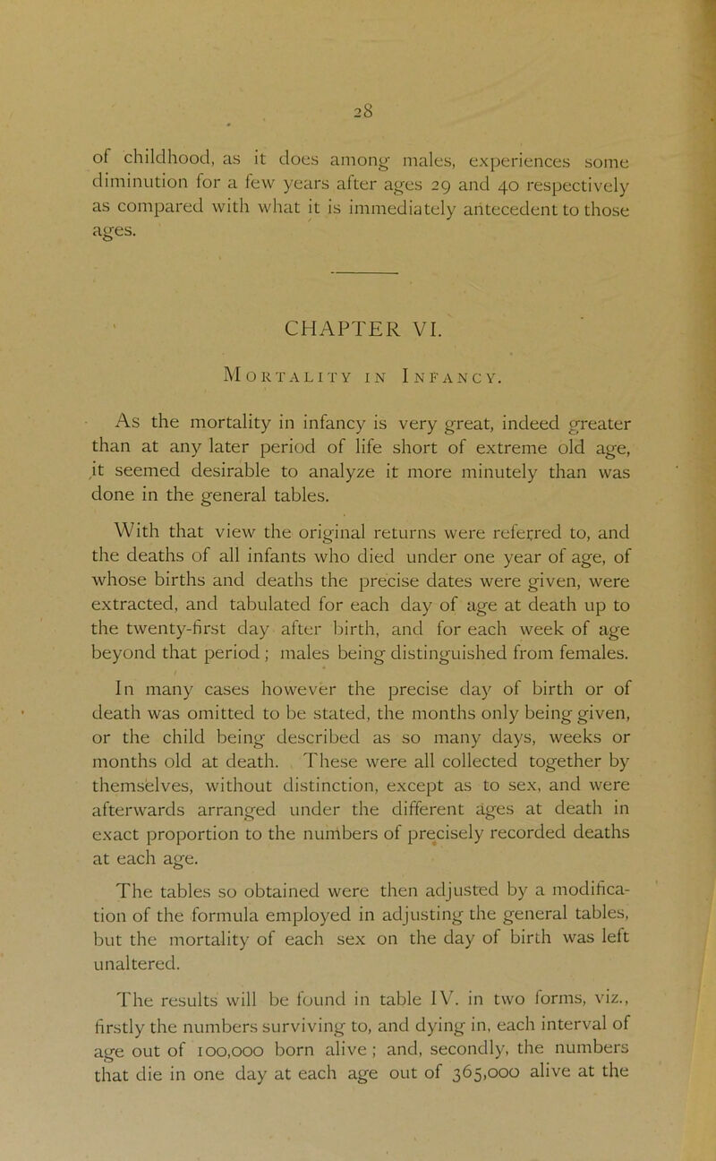 of childhood, as it does among males, experiences some diminution for a few years after ages 29 and 40 respectively as compared with what it is immediately antecedent to those ages. CHAPTER VI. Mortality in Infancy. As the mortality in infancy is very great, indeed greater than at any later period of life short of extreme old age, ,it seemed desirable to analyze it more minutely than was done in the general tables. With that view the original returns were referred to, and the deaths of all infants who died under one year of age, of whose births and deaths the precise dates were given, were extracted, and tabulated for each day of age at death up to the twenty-first day after birth, and for each week of age beyond that period ; males being distinguished from females. In many cases however the precise day of birth or of death was omitted to be stated, the months only being given, or the child being described as so many days, weeks or months old at death. These were all collected together by themselves, without distinction, except as to sex, and were afterwards arranged under the different ages at death in exact proportion to the numbers of precisely recorded deaths at each age. The tables so obtained were then adjusted by a modifica- tion of the formula employed in adjusting the general tables, but the mortality of each sex on the day of birth was left unaltered. The results will be found in table IV. in two forms, viz., firstly the numbers surviving to, and dying in, each interval of age out of 100,000 born alive ; and, secondly, the numbers that die in one day at each age out of 365,000 alive at the