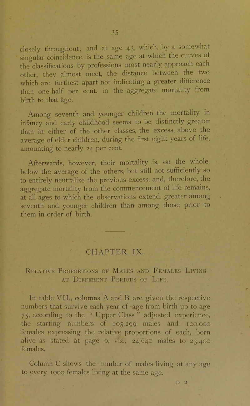 closely throughout: and at age 43, which, by a somewhat singular coincidence, is the same age at which the cuiVes of the classifications by professions most nearly approach each other, they almost meet, the distance between the two which are furthest apart not indicating a greater difference than one-half per cent, in the aggregate mortality from birth to that &ge. Among seventh and younger children the mortality in infancy and early childhood seems to be distinctly greater than in either of the other classes, the excess, above the average of elder children, during the first eight years of life, amounting to nearly 24 per cent. Afterwards, however, their mortality is, on the whole, below the average of the others, but still not sufficiently so to entirely neutralize the previous exce.ss, and, therefore, the aggregate mortality from the commencement of life remains, at all ages to which the observations extend, greater among seventh and younger children than among those prior to them in order of birth. CHAPTER IX. Relative Proportions of Males and Females Living AT Different Periods of Life. * / In table VII., columns A and B, are given the respective numbers that survive each year of -age from birth up to age 75, according to the “ Upper Class ” adjusted experience, the starting numbers of 105,299 males and 100,000 females expressing the relative proportions of each, born alive as stated at page 6, viz., 24,640 males to 23,400 females. Column C shows the number of males living at any age to every looo females living at the same age. D 2