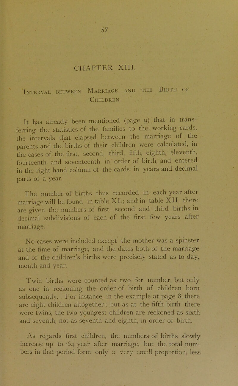 CHAPTER XIII. 'Interval between Marriage and the Birth oe Children. It has already been mentioned (page 9) that in trans- ferring the statistics of the families to the working cards, the intervals that elapsed between the marriage of the parents and the’births of their children were calculated, in the cases of the first, second, third, fifth, eighth, eleventh, fourteenth and seventeenth m order of birth, and entered in the right hand column of the cards in years and decimal parts of a year. The number of births thus recorded in each year after marriage will be found m table XL; and in table XII. theie are given the numbers of first, second and third births in decimal subdivisions of each of the first few years after marriage. No cases were included except the mother was a spinster at the time of marriage, and the dates both of the marriage and of the children’s births were precisely stated as to day, month and year. Twin births were counted as two for number, but only as one in reckoning the order of birth of children born subsequently. For instance, in the example at page 8, there are eight children altogether; but as at the fifth birth there were twins, the two youngest children are reckoned as sixth and seventh, not as seventh and eighth, in order of birth. As regards first children, the numbers of births slowly increase up to '64 year after marriage, but the total num- bers in that period form only a very small proportion, less