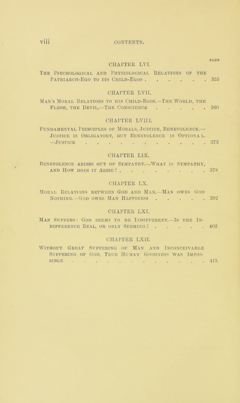 CHAPTER LVI. The Psychological and ITiysiological Relations of the Patkiauch-Ego to its Child-Egos CHAPTER LVn. Man's Moral Relations to his Child-Egos.—The 'Would, the Flesh, the Devil.—The Conscience CHAPTER LVill. Fundamental Principles of Morals, Justice, Benevolence.— Justice is Obligatorv, hut Benevolence is Optional. —Justice CHAPTER LIX. Benevolence arises out op Sympathy.—'What is Sympathy, AND How DOES IT ARISE ? CHAPTER LX. Morvl Relations between God and Man.—Man owes God Nothing.—God owes Man Happiness CHAPTER LXL Man Suffers : God seems to be Indifferent.—Is the In- difference Real, or only Seeming ? CHAPTER LXII. Without Great Suffering of Man .vnd Inconceivable Suffering of God, True Human Goodness was Impos- sible P.NGK 355 3(50 373 3 78 31>2 402 415