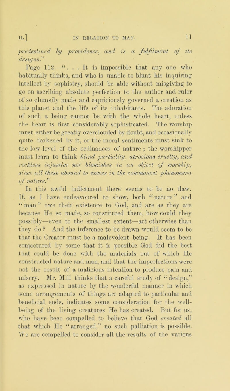 predestined by providence, and is a fidjilment of its desiynsy Page 112.—. . It is impossible that any one who habitually thinks, and who is nnable to blunt his incpiiring intellect by sophistry, should be able without misgiving to go on ascribing absolute perfection to the author and rnler of so clumsily made and capriciously governed a creation as this planet and the life of its inhabitants. Tlie adoration of snch a being cannot be with the whole heart, unless the heart is first considerably sojdiisticated. The worship must either be greatly overclouded by donbt, and occasionally fpiite darkened by it, or the moral sentiments must sink to the low level of the ordinances of nature ; the worshipper must learn to think blind particdity, atrocious cruelty, and reckless injustice not blemishes in an object of worship, since all these abound to excess in the commonest phenomena, of nature.’’'’ In this awful indictment there seems to be no flaw. If, as I have endeavoured to show, both “ nature ” and man ” owe their existence to Grod, and are as they are because He so made, so constituted them, how conld they possibly—even to the smallest extent—act otherwise than they do ? And the inference to be drawn would seem to be that the Creator must be a malevolent being. It has been conjectured by some that it is possible God did the best that conld be done with the materials ont of which He constructed nature and man, and that the imperfections were not the result of a malicious intention to produce pain and miserv. Mr. Mill thinks that a careful stndv of “ desio-n,” as exi)ressed in nature by the wonderful manner in which some arrangements of things are adapted to particular and l)eneflcial ends, indicates some consideration for the well- being of the living creatures He has created. But for ns, who have been compelled to believe tliat God created all that which He “ arranged,” no snch 2iallin.tion is possible. We are com2)elled to consider all the results of the various