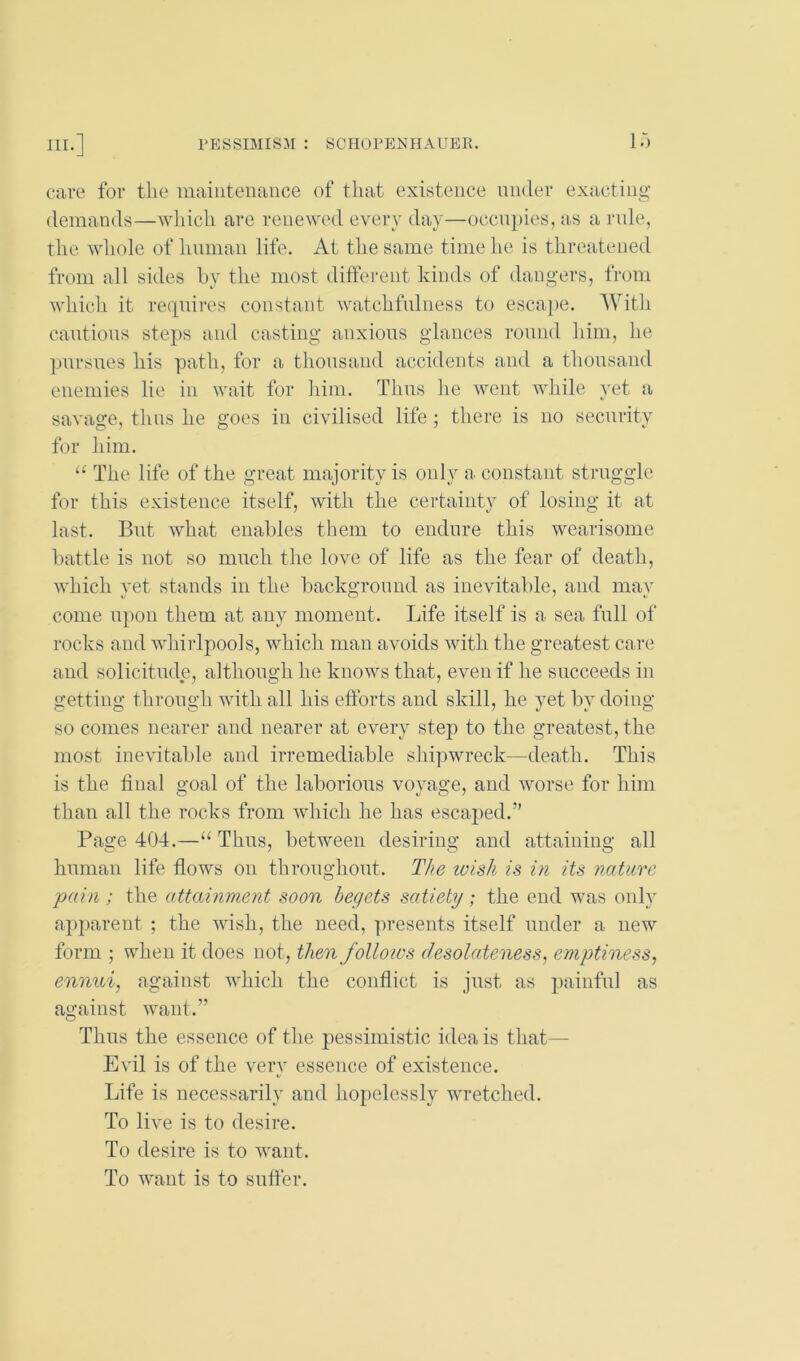 care for tlie maintenance of that existence nnder exacting- demands—which are renewed every day—occupies, as a rule, the whole of hniiian life. At the same time he is threatened from all sides hy the most different kinds of dangers, from whicli it re(|nires constant watchfnlness to escape. With cantions steps and casting anxious glances ronud him, lie pursues his path, for a thousand accidents and a thousand enemies lie in wait for him. Thus he went while yet a savage, thus he goes in civilised life ; there is no security for him. “ The life of the great majority is only a constant struggle for this existence itself, with the certainty of losing it at last. But what enables them to endure this wearisome battle is not so much the love of life as the fear of death, which yet stands in the background as inevitable, and may come upon them at any moment. Life itself is a sea full of rocks and whirlpools, which man avoids with the greatest care and solicitude, although he knows that, even if he succeeds in getting through with all his efforts and skill, he vet bv doing SO comes nearer and nearer at every step to the greatest, the most inevitable and irremediable shipwreck—death. This is the final goal of the laborious voyage, and worse for him than all the rocks from which he has escaped.” Page 404.—“Thus, between desiring and attaining all human life fiows on throughout. The loish is in its nature pain ; the attainment soon begets satiety; the eud was only apparent ; the wish, the need, presents itself under a new form ; when it does not, then folloivs desolateness, e?nptiness, ennui, against which the conflict is just as painful as against want.” Thus the essence of the pessimistic idea is that— Evil is of the very essence of existence. Life is necessarily and hopelessly wretched. To live is to desire. To desire is to want. To want is to sntfer.