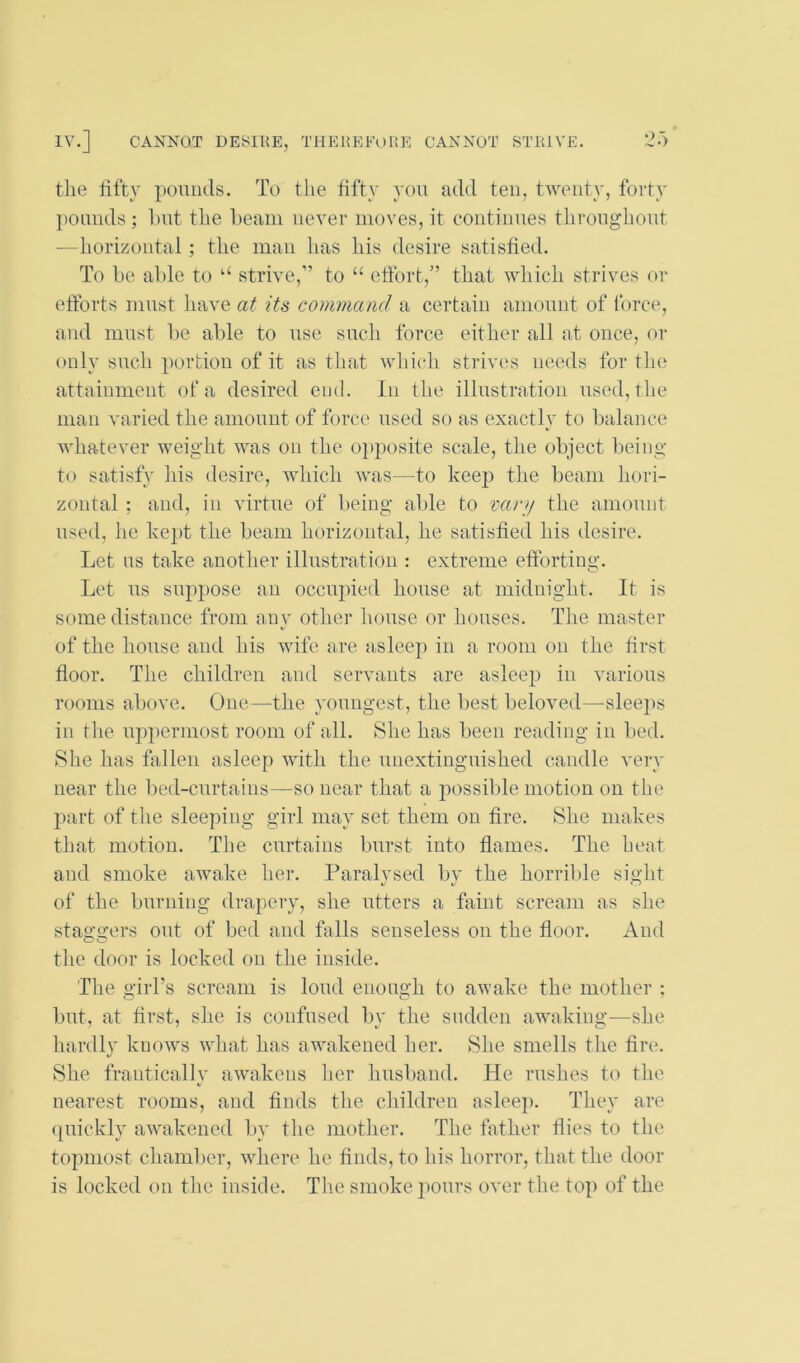 the hfty pounds. To the fifty you add ten, twenty, forty pounds; hut tlie l)eam never moves, it continues throughout —horizontal; the man has his desire satisfied. To be able to “ strive,” to “ effort,” that which strives or efforts must have at its command a certain amount of force, and must be able to use such force either all at once, or only such portion of it as tliat whicii strives needs for the attainment of a desired end. In the illustration used, the man varied the amount of force used so as exactly to balance whatever weight was on the o^jposite scale, the object being to satisfy Ids desire, which was—to keep tlie beam hori- zontal ; and, in virtue of being able to varji the amount used, he kept the beam horizontal, he satisfied his desire. Let us take another illustration : extreme efforting. Let us supjjose an occupied house at midnight. If is some distance from any other house or houses. The master of the house and his wife ere asleej) in a room on the first floor. The children and servants are asleep in various rooms above. One—the youngest, the best beloved—sleejis in the uppermost room of all. She has been reading in bed. She has fallen asleep with the unextinguished candle very near the bed-curtains—so near that a j)0ssilde motion on the part of the sleeping girl may set them on fire. She makes that motion. The curtains burst into flames. The heat and smoke awake her. Paralysed by the horrible sight of the burning drapery, she utters a faint scream as she staggers out of bed and falls senseless on the floor. And the door is locked on the inside. The girl’s scream is loud enough to awake the mother : but, at first, she is confused by the sudden awaking—she hardly knows what iias awakened her. She smells the fire. She franticaliy awakens her husband. He rushes to the nearest rooms, and finds the children asleep. They are (piickly awakened by tlie motlier. The father flies to the topmost chamlier, where he finds, to his horror, that the door is locked on the inside. Tlie smoke pours over the top of the