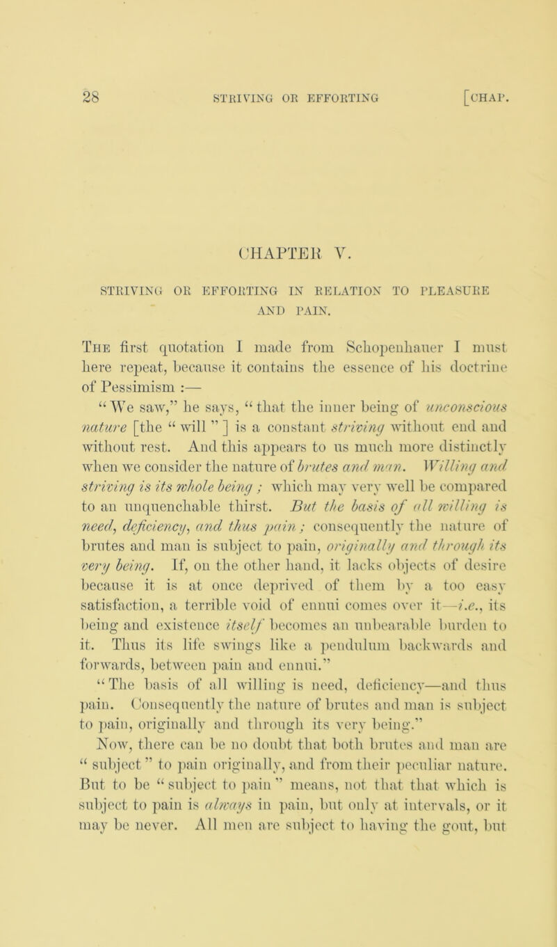 ('HAPTEIJ V. STRIVING OR EFFORTING IN RELATION TO PLEASURE AND PAIN. The first quotation 1 made from Sclioi)eiiliauer I must here repeat, because it contains tlie essence of his doctrine of Pessimism :— “We saw,” he says, “that the inner being of unconscious nature [the “ will ” ] is a constant striving without end and without rest. And this appears to us much more distinctly when we consider the nature of brutes and niun. Willing ami striving is its whole being ; which may very well be compared to an unquenchable thirst. But the basis of all willing is need, deficiency, and thus pain; consequently the. nature of brutes and man is subject to pain, originally and through its very being. If, on the other hand, it lacks objects of desire because it is at once deprived of them by a too easy satisfaction, a terrible void of ennui comes over it—i.e., its being and existence itself becomes an unbearable burden to it. Thus its life swings like n ])endulum backwards and forwards, between pain and ennui.” “The l)asis of all willing is need, deficiency—and thus ])uin. (Jonsequently the nature of brutes and man is subject to ])ain, originally and through its very being.” Now, there can be no doubt that both brutes and man are “ subject” to pain originally, and from their peculiar nature. But to be “ subject to 2>«Tin ” means, not that that which is subject to pain is always in pain, but only at intervals, or it may be never. All men are subject to having the gout, but