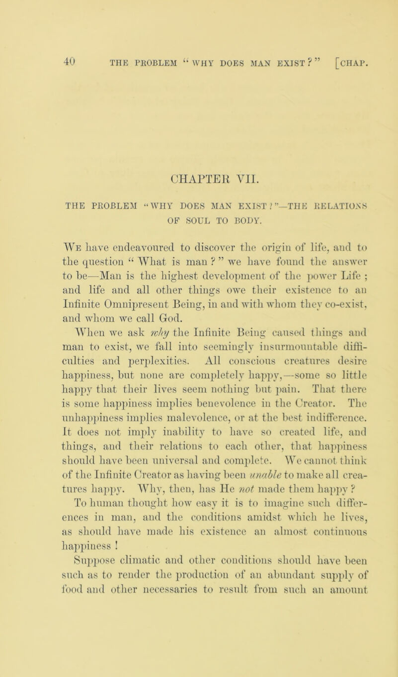 THE PROBLEM ‘‘WHY DOES MAN EXIST?” [CHAP. CHAPTER VIE THE PROBLEM “WHY DOES MAN EXIST/”—THE RELATIONS OF SOUL TO BODY. We have endeavoured to discover the origin of life, and to the question “ What is man ? ” we have found tlie answer to he—Man is the liighest development of the power Life ; and life and all other things owe their e.vistence to an Infinite Omnipresent Being, in and with whom they co-exist, and whom we call God. When we ask nhy the Infinite Being caused things and man to exist, we fall into seeminglv insnrmountahle diffi- culties and peiq)lexities. All conscious creatures desire happiness, but none are completely hap]>y,—some so little happy that their lives seem nothing hut })ain. That there is some happiness implies benevolence in the Creator. The unha})])iness implies malevolence, or at the best indifference. It does not imply inability to have so created life, and things, and their relations to each other, that hapjhness should have been universal and com})lete. We cannot think of the Infinite Creator as having been unable to make all crea- tures happy. Why, then, has He not made them hap])y ? To human thought how easv it is to imagine such differ- ences in man, and the conditions amidst which he lives, as should have made his existence an almost continuous ha])})iness ! Su]»])Ose climatic and other conditions should have been such as to render the })roduction of an abundant sup])ly of food and other necessaries to result from such an amount