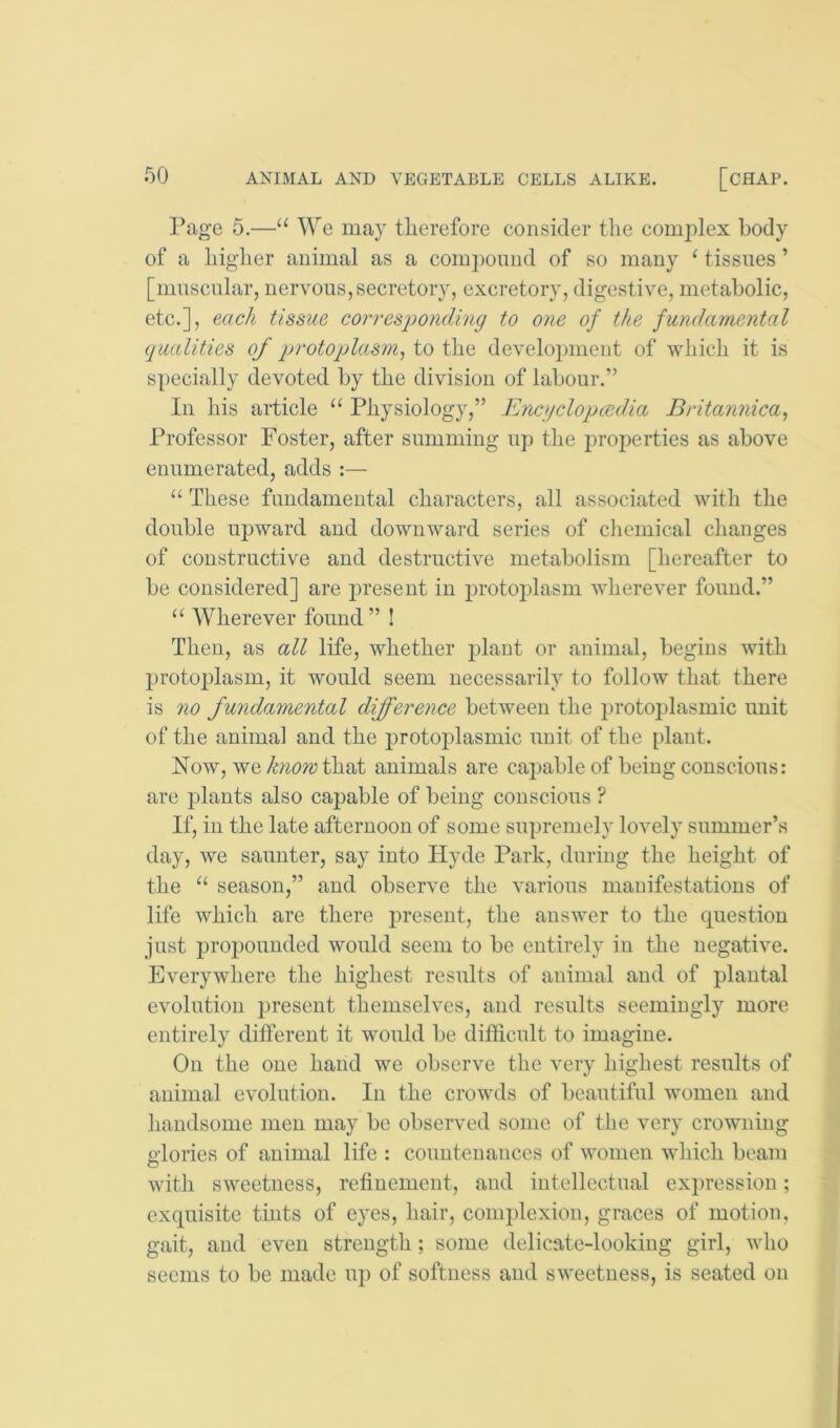 Page 5.—“ We may therefore consider the complex body of a higher animal as a com])omid of so many ^ tissues ’ [muscular, nervous, secretory, excretory, digestive, metabolic, etc.], each tissue corresjjonding to one of the fundamental qualities of qjrotojjla.sm, to the develo2)ment of which it is specially devoted by the division of labour.” In his article “ Physiology,” Enojclopcedia Britannica, Professor Foster, after summing u]) the ju'operties as above enumerated, adds :— “ These fundamental characters, all associated with the double upward and downward series of chemical changes of constructive and destructive metabolism [hereafter to be considered] are present in iirotoplasm wherever found.” “ Wherever found ” ! Then, as all life, whether idant or animal, begins with protoplasm, it would seem necessarily to follow that there is 710 fundamental diffei-'ence between the protoplasmic unit of the animal and the jirotoplasmic unit of the [)lant. Now, wethat animals are capable of being conscious: are plants also capable of being conscious ? If, in the late afternoon of some supremely lovely summer’s day, we saunter, say into Hyde Park, during the height of the season,” and observe the various manifestatious of life which are there present, the answer to the question just propounded would seem to be entirely in the negative. Everywhere the highest results of animal and of plautal evolution present themselves, and results seemingly more entirely different it would be difficult to imagine. On the one hand we observe the very highest results of animal evolution. In the crowds of beautiful women and handsome men may be observed some of the very crowning glories of animal life : countenances of women which beam with sweetness, refinement, and intellectual expression; exquisite tints of eyes, hair, complexion, graces of motion, gait, and even strength; some delicate-looking girl, who seems to be made up of softness and sweetness, is seated on