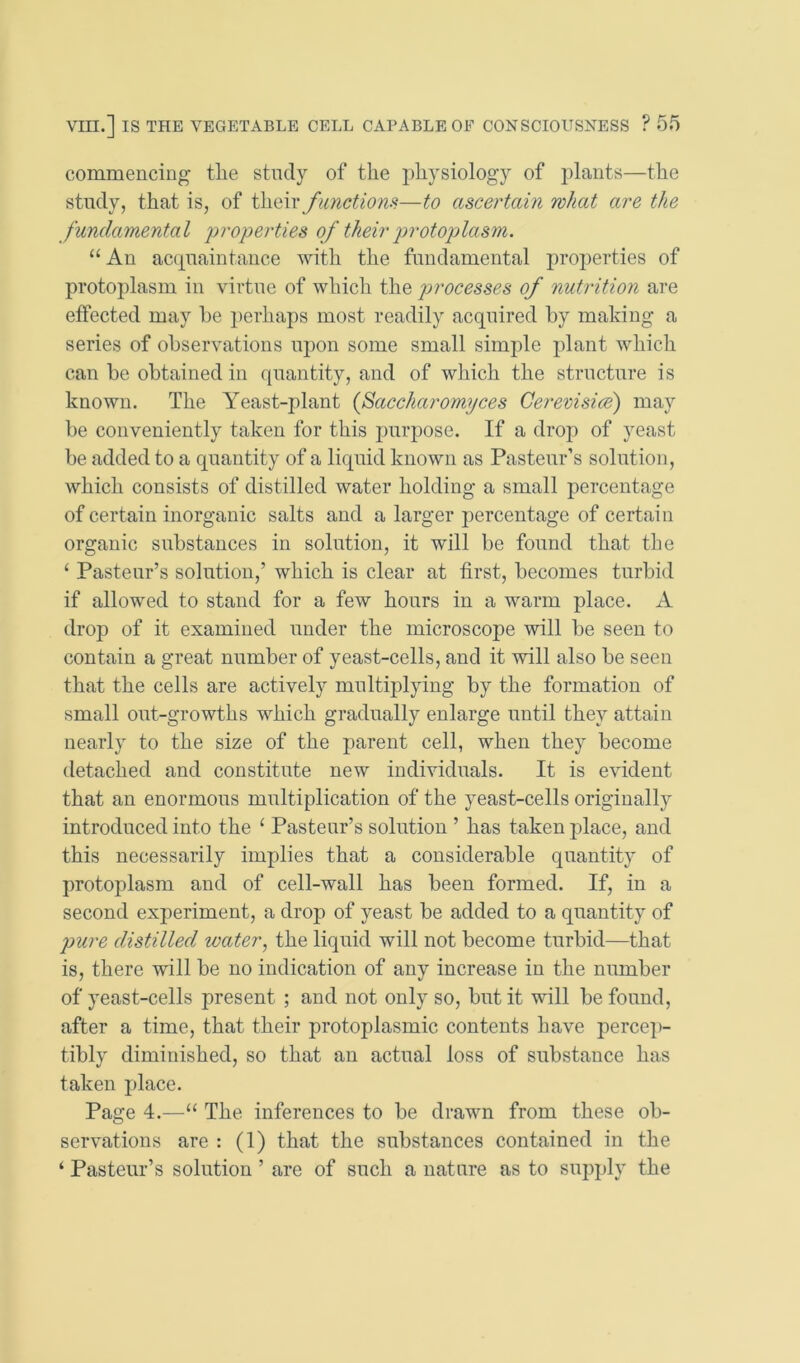 commencing the study of the j)hysiology of plants—the study, that is, of functions—to ascertain what are the fundamental 'properties of their p)rotoplasm. “ An acipiaintaiice with the fundamental properties of protoplasm in virtue of which the processes of nutrition are effected may he j)erhaps most readily acquired by making a series of observations upon some small simide plant which can be obtained in quantity, and of which the structure is known. The Yeast-plant {faccharomyces Cerevisice) may be conveniently taken for this purpose. If a drop of yeast be added to a quantity of a liquid known as Pasteur’s solution, which consists of distilled water holding a small percentage of certain inorganic salts and a larger j:)ercentage of certain organic substances in solution, it will be found that the ^ Pasteur’s solution,’ which is clear at first, becomes turbid if allowed to stand for a few hours in a warm place. A drop of it examined under the microscope will be seen to contain a great number of yeast-cells, and it will also be seen that the cells are actively multiplying by the formation of small out-growths which gradually enlarge until they attain nearly to the size of the parent cell, when they become detached and constitute new individuals. It is evident that an enormous multiplication of the yeast-cells originally introduced into the ‘ Pasteur’s solution ’ has taken place, and this necessarily implies that a considerable quantity of protoplasm and of cell-wall has been formed. If, in a second experiment, a drop of yeast be added to a quantity of pure distilled water, the liquid will not become turbid—that is, there will be no indication of any increase in the number of yeast-cells present ; and not only so, but it will be found, after a time, that their protoplasmic contents have percep- tibly diminished, so that an actual loss of substance has taken place. Page 4.—“ The inferences to be drawn from these ob- servations are : (1) that the substances contained in the ‘ Pasteur’s solution ’ are of such a nature as to supply the