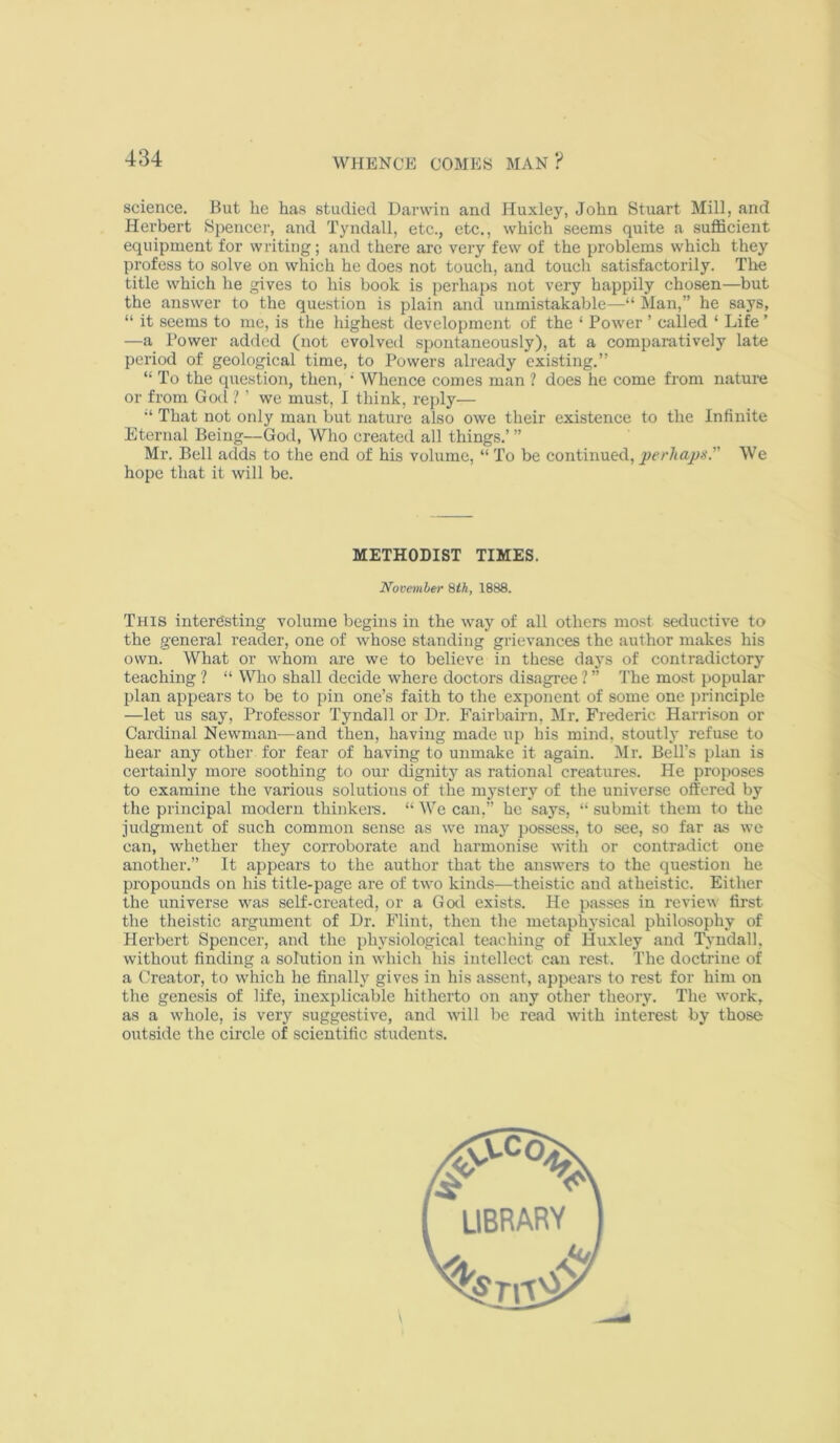 science. But he has studied Darwin and Huxley, John Stuart Mill, and Herbert Spencer, and Tyndall, etc., etc., which seems quite a sufficient equipment for writing; and there arc very few of the problems which they profess to solve on which he does not touch, and touch satisfactorily. Tlie title which he gives to his book is perhaps not very happily chosen—but the answer to the question is plain and unmistakable—“ Man,” he says, “ it seems to me, is the highest development of the ‘ Power ’ called ‘ Life' —a Power added (not evolved spontaneously), at a comparatively late period of geological time, to Powers already existing.” “ To the question, then, • Whence comes man ? does he come from nature or from God ? ’ we must, I think, rejdy— “ That not only man but nature also owe their existence to the Infinite Eternal Being—Gotl, Who created all things.’ ” Mr. Bell adds to the end of his volume, “ To be continued, perhap/s. We hope that it will be. This intere'sting volume begins in the way of all others most seductive to the general reader, one of whose standing grievances the author makes his own. What or whom are we to believe in these days of contradictory teaching ? “ Who shall decide where doctors disagree ? ” The most popular plan appears to be to pin one’s faith to the exponent of some one j)rinciple —let us say, Professor Tyndall or Dr. Fairbairn, Mr. Frederic Harrison or Cardinal Newman—and then, having made up his mind, stoutly refuse to hear any other for fear of having to unmake it again. Mr. Bell’s plan is certainly more soothing to our dignity as rational creatures. He proposes to examine the various solutions of the mystery of the universe offered by the principal modern thinkere. “ We can,” he says, “ submit them to the judgment of such common sense as we may possess, to see, so far as we can, whether they corroborate and hai’monise with or contradict one another.” It appears to the author that the answers to the question he propounds on his title-page are of two kinds—theistic and atheistic. Either the universe w'as self-created, or a God exists. He passes in review first the tlieistic argument of Dr. Flint, then the metaphysical philosophy of Herbert Spencer, and the physiological teaching of Huxley and Tyndall, without finding a solution in which his intellect can rest. The doctrine of a Creator, to which he finally gives in his assent, appears to rest for him on the genesis of life, inexplicable hitherto on any other theory. The work, as a whole, is very suggestive, and ■will be read with interest by those outside the circle of scientific students. METHODIST TIMES. November 8th, 1888. LIBRARY